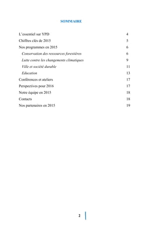 2
SOMMAIRE
L’essentiel sur YPD 4
Chiffres clés de 2015 5
Nos programmes en 2015 6
Conservation des ressources forestières 6
Lutte contre les changements climatiques 9
Ville et société durable 11
Education 13
Conférences et ateliers 17
Perspectives pour 2016 17
Notre équipe en 2015 18
Contacts 18
Nos partenaires en 2015 19
 