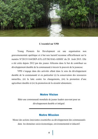 4
L’essentiel sur YPD
Young Pioneers for Development est une organisation non
gouvernementale apolitique et à but non lucratif reconnue officiellement sur le
numéro N°2015/1164/DEP-ATL-LIT/SG/SAG-ASSOC du 28 Août 2015. Elle
a été créée depuis 2012 par des jeunes Africains dans le but de contribuer au
développement durable de la communauté à travers le pouvoir de la jeunesse.
YPD s’engage dans des activités allant dans le sens du développement
durable de la communauté et en particulier (i) la conservation des ressources
naturelles, (ii) la lutte contre les changements, (iii) la promotion d’une
agriculture durable et (iv) la promotion de la sécurité alimentaire.
Notre Vision
Bâtir une communauté mondiale de jeunes leaders œuvrant pour un
développement durable et intégral.
Notre Mission
Mener des actions innovantes essentielles au développement des communautés
dans les domaines socio-économique, environnemental et éducatif.
 