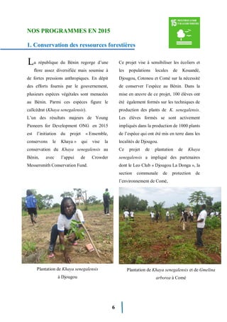 6
NOS PROGRAMMES EN 2015
1. Conservation des ressources forestières
a république du Bénin regorge d’une
flore assez diversifiée mais soumise à
de fortes pressions anthropiques. En dépit
des efforts fournis par le gouvernement,
plusieurs espèces végétales sont menacées
au Bénin. Parmi ces espèces figure le
caïlcédrat (Khaya senegalensis).
L’un des résultats majeurs de Young
Pioneers for Development ONG en 2015
est l’initiation du projet « Ensemble,
conservons le Khaya » qui vise la
conservation du Khaya senegalensis au
Bénin, avec l’appui de Crowder
Messersmith Conservation Fund.
Ce projet vise à sensibiliser les écoliers et
les populations locales de Kouandé,
Djougou, Cotonou et Comè sur la nécessité
de conserver l’espèce au Bénin. Dans la
mise en œuvre de ce projet, 100 élèves ont
été également formés sur les techniques de
production des plants de K. senegalensis.
Les élèves formés se sont activement
impliqués dans la production de 1000 plants
de l’espèce qui ont été mis en terre dans les
localités de Djougou.
Ce projet de plantation de Khaya
senegalensis a impliqué des partenaires
dont le Leo Club « Djougou La Donga », la
section communale de protection de
l’environnement de Comé,
.
L
Plantation de Khaya senegalensis
à Djougou
Plantation de Khaya senegalensis et de Gmelina
arborea à Comé
 