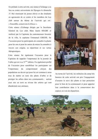 8
En prélude à cette activité, une séance d’échange a eu
lieu au centre universitaire de Djougou le dimanche
31 Mai réunissant de jeunes élèves et des étudiants
en agronomie de ce centre et les membres du Leo
club autour du thème de l’activité qui est :
« Ensemble, conservons le Khaya ».
Cette séance d’échange dirigée par le Secrétaire
Général du Leo club, Marc Jaurès HEGBE et
renforcé par le Capitaine du cantonnement forestier
de la ville, le capitaine Emmanuel GBEDJI, fut
l’occasion pour les participants de connaître la plante
pour les uns et pour les autres de mieux la connaître à
travers son origine, sa répartition et ses vertus
thérapeutiques.
Au terme de l’activité, les militaires du camp très
heureux de cette activité ont pris l’engagement
d’assurer le suivi des plants et leur protection
pour le bien de la communauté et pour apporter
leur contribution dans à la conservation des
espèces en voie de disparition.
Cette séance fut également l’occasion pour le
Capitaine de rappeler l’importance de la journée de
l’arbre qui est à sa 31ème
édition. Il a également profité
de l’occasion pour sensibiliser les participants sur
l’importance du comportement citoyen des
populations au devoir qui pour lui est commun à nous
tous de mettre en terre des plants d’arbre et de
protéger les arbres dans nos communautés ; surtout
ceux mis en terre au niveau des artères qui sont
abandonnés aux animaux.
 