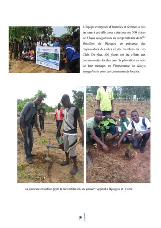 8
L’équipe composée d’hommes et femmes a mis
en terre à cet effet pour cette journée 500 plants
de Khaya senegalensis au camp militaire du 8ème
Bataillon de Djougou en présence des
responsables des sites et des membres du Leo
Club. De plus, 300 plants ont été offerts aux
communautés locales pour la plantation au sein
de leur ménage, vu l’importance du Khaya
senegalensis pour ces communautés locales.
La jeunesse en action pour la reconstitution du couvert végétal à Djougou et Comé.
 