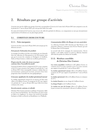 Rapport de gestion du Conseil d’administration
Groupe Christian Dior

2. Résultats par groupe d’activités
L’activité ainsi que les chiffres par groupe d’activités correspondant à l’exercice de 2 mois clos le 30 juin 2013 sont comparés à ceux de
la période du 1er mai au 30 juin 2012, qui n’ont pas fait l’objet d’un audit.
En raison de la brièveté de l’exercice sous revue et de celle de la période de référence, ces comparaisons ne sont pas nécessairement
représentatives d’évolutions sur une plus longue période.

2.1.

CHRISTIAN DIOR COUTURE

2.1.1. Faits marquants

Communication dédiée à la Marque et à son savoir-faire

L’exercice de deux mois clos le 30 juin 2013 a été marqué par les
éléments suivants :

La collection Croisière 2014 dessinée par Raf Simons a été
présentée à Monaco, continuant ainsi d’écrire l’histoire qui unit
la Maison Dior à la Principauté.

Fort pouvoir d’attraction des produits
La stratégie d’excellence de Dior s’est traduite par une demande
forte des collections de Maroquinerie et de Prêt-à-porter, ainsi
que par le succès des créations en Horlogerie et Joaillerie.
Enfin, la Haute Couture a réalisé une excellente performance.

Progression des ventes du réseau en propre
soutenue dans l’ensemble du monde
L’activité de détail et divers a progressé de 25 % à taux constants
et de 21 % à taux courants et par rapport à la période du 1er mai
au 30 juin 2012. Cette remarquable croissance, réalisée dans un
environnement conjoncturel incertain, provient d’une forte
progression dans l’ensemble des zones géographiques.

Croissance significative du résultat opérationnel courant
Le résultat opérationnel courant de cet exercice de deux mois
s’élève à 35 millions d’euros. Il a progressé de 32 % par rapport
à la période du 1er mai au 30 juin 2012 sous l’effet de la forte
croissance des ventes.

Investissements soutenus et sélectifs

Le second volet de la campagne de communication « Secret
Garden » a été réalisé, mettant en scène la collection Automne
2014 dans les jardins du château de Versailles.

2.1.2. Résultats consolidés
de Christian Dior Couture
Les ventes consolidées s’établissent à 237 millions d’euros, en
croissance de 21 % à taux constants et de 17 % à taux courants
par rapport à la période du 1er mai au 30 juin 2012.
Le résultat opérationnel courant s’élève à 35 millions d’euros,
en hausse de 32 % par rapport à la période du 1er mai au 30 juin
2012.
Le résultat opérationnel s’élève à 35 millions d’euros, en croissance
de 31 %.
Le résultat financier est une charge de 3 millions d’euros.
La charge d’impôt est de 9 millions d’euros.
Le résultat net, part du Groupe s’élève à 21 millions d’euros,
la part revenant aux minoritaires s’élevant à 2 millions d’euros.

Christian Dior Couture poursuit sa politique d’expansion ciblée
de son réseau de distribution ; des rénovations ont ainsi eu lieu
en Italie et en Angleterre. Le réseau s’est enrichi de nouvelles
boutiques en Italie, au Koweït, au Kazakhstan et en Thaïlande.

Rapport annuel au 30 juin 2013

9

 