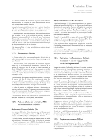 Comptes consolidés
Annexe aux comptes consolidés

En l’absence de relation de couverture, ou pour la partie inefficace
des couvertures, les variations de valeur des instruments dérivés
sont enregistrées en résultat financier.
Lorsqu’un instrument dérivé est incorporé à la dette financière,
celle-ci est comptabilisée à sa valeur de marché ; les variations
de valeur de marché sont enregistrées en résultat financier.
La dette financière nette est constituée des dettes financières à
plus et moins d’un an et de la valeur de marché à la date de
clôture des instruments dérivés sur risque de taux d’intérêt, sous
déduction du montant des placements financiers, de la trésorerie
et équivalents de trésorerie à la date de clôture ainsi que de la
valeur de marché à cette date des instruments dérivés sur risque
de change associés à l’un de ces éléments.
Voir également Note 1.19 pour la définition des notions de part
efficace et inefficace.

1.19. Instruments dérivés
Le Groupe négocie des instruments financiers dérivés dans le
cadre de sa stratégie de couverture des risques de change et de
taux d’intérêt.
La mise en œuvre d’une comptabilité de couverture requiert,
selon IAS 39, de démontrer et documenter l’efficacité de la
relation de couverture lors de sa mise en place et pendant sa
durée. L’efficacité de la couverture sur le plan comptable est vérifiée
par le rapport des variations de valeur du dérivé et du sous-jacent
couvert, ce rapport devant rester dans une fourchette comprise
entre 80 et 125 %.
Les instruments dérivés sont comptabilisés au bilan à leur valeur
de marché à la date de clôture. Les variations de valeur des
instruments dérivés sont enregistrées selon les modalités précisées
en Note 1.7 pour les couvertures de risque de change et en
Note 1.18 pour les couvertures de risque de taux d’intérêt.
La valeur de marché est établie par référence à des données de
marché et selon des modèles d’évaluation communément utilisés ;
cette valeur est confirmée dans le cas d’instruments complexes
par des cotations d’établissements financiers tiers.
Les instruments dérivés dont la maturité est supérieure à douze
mois sont présentés en actifs et passifs non courants.

1.20. Actions Christian Dior et LVMH
auto-détenues et assimilés
Actions auto-détenues Christian Dior
Les actions Christian Dior détenues par le Groupe sont
comptabilisées à leur coût d’acquisition en déduction des capitaux
propres consolidés quel que soit l’objet de leur détention.
En cas de cession, le prix de revient des actions cédées est établi
par catégorie d’affectation (voir Note 16.2) selon la méthode
« Premier entré-premier sorti » (FIFO). Les résultats de cession
sont inscrits directement en capitaux propres.

Actions auto-détenues LVMH et assimilés
Les achats/ventes par LVMH de ses propres titres et les augmentations de capital de LVMH SA en faveur des bénéficiaires
des options de souscription d’actions, à l’origine des variations
de pourcentage d’intérêt du groupe Christian Dior dans
LVMH, sont traités dans les comptes consolidés du groupe
Christian Dior comme des variations de pourcentage d’intérêts
dans une entité consolidée.
Depuis le 1er janvier 2010, en raison de la révision d’IFRS 3, les
variations de pourcentage du groupe Christian Dior dans
LVMH sont enregistrées dans les capitaux propres.
Cette disposition étant d’application prospective, les écarts
d’acquisition enregistrés au 31 décembre 2009 ont été maintenus
à l’actif du bilan.
Les instruments dénouables en actions LVMH détenus par le
Groupe sont comptabilisés à leur coût d’acquisition, en déduction
des capitaux propres consolidés.

1.21. Retraites, remboursement de frais
médicaux et autres engagements
vis-à-vis du personnel
Lorsque les régimes d’indemnités de départ à la retraite, retraites,
remboursement de frais médicaux ou autres prévoient le
versement par le Groupe de cotisations à des organismes
extérieurs responsables du paiement des indemnités et retraites
ou du remboursement des frais médicaux, ces cotisations sont
comptabilisées dans les charges de l’exercice au titre duquel
elles sont dues, aucun passif n’étant comptabilisé au bilan.
Lorsque le versement des indemnités de départ à la retraite,
retraites, remboursement de frais médicaux ou autres sont à la charge
du Groupe, le montant de l’engagement actuariel correspondant
pour le Groupe donne lieu à provision au bilan, la variation de
celle-ci étant comptabilisée dans le résultat opérationnel courant
de l’exercice, y compris l’effet d’actualisation financière.
Si cet engagement est couvert, partiellement ou en totalité, par
des fonds versés par le Groupe à des organismes financiers,
le montant de ces placements dédiés vient en déduction de
l’engagement actuariel au bilan.
L’engagement actuariel est calculé sur la base d’évaluations
spécifiques au pays et à la société du Groupe concernée ; ces
évaluations intègrent notamment des hypothèses de taux d’actualisation, de progression des salaires, d’inflation, d’espérance
de vie, et de rotation des effectifs.
Depuis le 1er mai 2013, en application de la norme IAS 19
révisée, les effets cumulés des écarts actuariels sont inscrits dans
les capitaux propres, en « Écarts de réévaluation ».

1.22. Impôts courants et différés
Les différences temporelles entre les valeurs en consolidation
des éléments d’actif et de passif, et celles résultant de l’application
de la réglementation fiscale, donnent lieu à la constatation
d’impôts différés.

Rapport annuel au 30 juin 2013

111

 