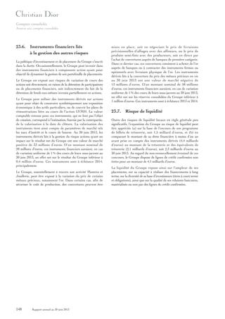 Comptes consolidés
Annexe aux comptes consolidés

23.6. Instruments financiers liés
à la gestion des autres risques
La politique d’investissement et de placement du Groupe s’inscrit
dans la durée. Occasionnellement, le Groupe peut investir dans
des instruments financiers à composante action ayant pour
objectif de dynamiser la gestion de son portefeuille de placements.
Le Groupe est exposé aux risques de variation de cours des
actions soit directement, en raison de la détention de participations
ou de placements financiers, soit indirectement du fait de la
détention de fonds eux-mêmes investis partiellement en actions.
Le Groupe peut utiliser des instruments dérivés sur actions
ayant pour objet de construire synthétiquement une exposition
économique à des actifs particuliers, ou de couvrir les plans de
rémunérations liées au cours de l’action LVMH. La valeur
comptable retenue pour ces instruments, qui ne font pas l’objet
de cotation, correspond à l’estimation, fournie par la contrepartie,
de la valorisation à la date de clôture. La valorisation des
instruments tient ainsi compte de paramètres de marché tels
les taux d’intérêt et le cours de bourse. Au 30 juin 2013, les
instruments dérivés liés à la gestion du risque actions ayant un
impact sur le résultat net du Groupe ont une valeur de marché
positive de 33 millions d’euros. D’un montant nominal de
20 millions d’euros, ces instruments financiers auraient, en cas
de variation uniforme de 1 % des cours de leurs sous-jacents au
30 juin 2013, un effet net sur le résultat du Groupe inférieur à
0,4 million d’euros. Ces instruments sont à échéance 2014,
principalement.
Le Groupe, essentiellement à travers son activité Montres et
Joaillerie, peut être exposé à la variation du prix de certains
métaux précieux, notamment l’or. Dans certains cas, afin de
sécuriser le coût de production, des couvertures peuvent être

148

Rapport annuel au 30 juin 2013

mises en place, soit en négociant le prix de livraisons
prévisionnelles d’alliages avec des affineurs, ou le prix de
produits semi-finis avec des producteurs, soit en direct par
l’achat de couvertures auprès de banques de première catégorie.
Dans ce dernier cas, ces couvertures consistent à acheter de l’or
auprès de banques ou à contracter des instruments fermes ou
optionnels avec livraison physique de l’or. Les instruments
dérivés liés à la couverture du prix des métaux précieux en vie
au 30 juin 2013 ont une valeur de marché négative de
13 millions d’euros. D’un montant nominal de 58 millions
d’euros, ces instruments financiers auraient, en cas de variation
uniforme de 1 % des cours de leurs sous-jacents au 30 juin 2013,
un effet net sur les réserves consolidées du Groupe inférieur à
1 million d’euros. Ces instruments sont à échéance 2013 et 2014.

23.7. Risque de liquidité
Outre des risques de liquidité locaux en règle générale peu
significatifs, l’exposition du Groupe au risque de liquidité peut
être appréciée (a) sur la base de l’encours de son programme
de billets de trésorerie, soit 1,5 milliard d’euros, et (b) en
comparant le montant de sa dette financière à moins d’un an
avant prise en compte des instruments dérivés (4,4 milliards
d’euros) au montant de la trésorerie et des équivalents de
trésorerie (2,1 milliards d’euros), soit 2,3 milliards d’euros au
30 juin 2013. Au regard du non-renouvellement éventuel de ces
concours, le Groupe dispose de lignes de crédit confirmées non
tirées pour un montant de 4,1 milliards d’euros.
La liquidité du Groupe repose ainsi sur l’ampleur de ses
placements, sur sa capacité à réaliser des financements à long
terme, sur la diversité de sa base d’investisseurs (titres à court terme
et obligations), ainsi que sur la qualité de ses relations bancaires,
matérialisée ou non par des lignes de crédit confirmées.

 