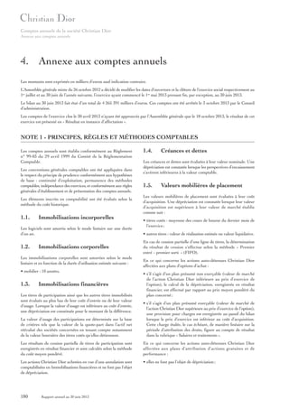 Comptes annuels de la société Christian Dior
Annexe aux comptes annuels

4. Annexe aux comptes annuels
Les montants sont exprimés en milliers d’euros sauf indication contraire.
L’Assemblée générale mixte du 26 octobre 2012 a décidé de modifier les dates d’ouverture et la clôture de l’exercice social respectivement au
1er juillet et au 30 juin de l’année suivante, l’exercice ayant commencé le 1er mai 2013 prenant fin, par exception, au 30 juin 2013.
Le bilan au 30 juin 2013 fait état d’un total de 4 265 391 milliers d’euros. Ces comptes ont été arrêtés le 3 octobre 2013 par le Conseil
d’administration.
Les comptes de l’exercice clos le 30 avril 2013 n’ayant été approuvés par l’Assemblée générale que le 18 octobre 2013, le résultat de cet
exercice est présenté en « Résultat en instance d’affectation ».

NOTE 1 - PRINCIPES, RÈGLES ET MÉTHODES COMPTABLES
Les comptes annuels sont établis conformément au Règlement
n° 99-03 du 29 avril 1999 du Comité de la Réglementation
Comptable.
Les conventions générales comptables ont été appliquées dans
le respect du principe de prudence conformément aux hypothèses
de base : continuité d’exploitation, permanence des méthodes
comptables, indépendance des exercices, et conformément aux règles
générales d’établissement et de présentation des comptes annuels.
Les éléments inscrits en comptabilité ont été évalués selon la
méthode du coût historique.

1.1.

Immobilisations incorporelles

Les logiciels sont amortis selon le mode linéaire sur une durée
d’un an.

1.2.

Immobilisations corporelles

Les immobilisations corporelles sont amorties selon le mode
linéaire et en fonction de la durée d’utilisation estimée suivante :
• mobilier : 10 années.

1.3.

Immobilisations financières

Les titres de participation ainsi que les autres titres immobilisés
sont évalués au plus bas de leur coût d’entrée ou de leur valeur
d’usage. Lorsque la valeur d’usage est inférieure au coût d’entrée,
une dépréciation est constituée pour le montant de la différence.

1.4.

Créances et dettes

Les créances et dettes sont évaluées à leur valeur nominale. Une
dépréciation est constatée lorsque les perspectives d’encaissement
s’avèrent inférieures à la valeur comptable.

1.5.

Valeurs mobilières de placement

Les valeurs mobilières de placement sont évaluées à leur coût
d’acquisition. Une dépréciation est constatée lorsque leur valeur
d’acquisition est supérieure à leur valeur de marché établie
comme suit :
• titres cotés : moyenne des cours de bourse du dernier mois de
l’exercice ;
• autres titres : valeur de réalisation estimée ou valeur liquidative.
En cas de cession partielle d’une ligne de titres, la détermination
du résultat de cession s’effectue selon la méthode « Premier
entré – premier sorti » (FIFO).
En ce qui concerne les actions auto-détenues Christian Dior
affectées aux plans d’options d’achat :
• s’il s’agit d’un plan présumé non exerçable (valeur de marché
de l’action Christian Dior inférieure au prix d’exercice de
l’option), le calcul de la dépréciation, enregistrée en résultat
financier, est effectué par rapport au prix moyen pondéré du
plan concerné ;

La valeur d’usage des participations est déterminée sur la base
de critères tels que la valeur de la quote-part dans l’actif net
réévalué des sociétés concernées en tenant compte notamment
de la valeur boursière des titres cotés qu’elles détiennent.

• s’il s’agit d’un plan présumé exerçable (valeur de marché de
l’action Christian Dior supérieure au prix d’exercice de l’option),
une provision pour charges est enregistrée au passif du bilan
lorsque le prix d’exercice est inférieur au coût d’acquisition.
Cette charge étalée, le cas échéant, de manière linéaire sur la
période d’attribution des droits, figure au compte de résultat
dans la rubrique « Salaires et traitements ».

Les résultats de cession partielle de titres de participation sont
enregistrés en résultat financier et sont calculés selon la méthode
du coût moyen pondéré.

En ce qui concerne les actions auto-détenues Christian Dior
affectées aux plans d’attribution d’actions gratuites et de
performance :

Les actions Christian Dior achetées en vue d’une annulation sont
comptabilisées en Immobilisations financières et ne font pas l’objet
de dépréciation.

• elles ne font pas l’objet de dépréciation ;

180

Rapport annuel au 30 juin 2013

 