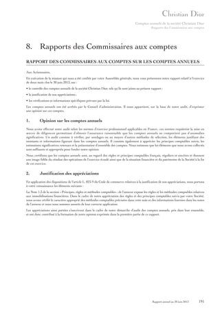 Comptes annuels de la société Christian Dior
Rapports des Commissaires aux comptes

8. Rapports des Commissaires aux comptes
RAPPORT DES COMMISSAIRES AUX COMPTES SUR LES COMPTES ANNUELS
Aux Actionnaires,
En exécution de la mission qui nous a été confiée par votre Assemblée générale, nous vous présentons notre rapport relatif à l’exercice
de deux mois clos le 30 juin 2013, sur :
• le contrôle des comptes annuels de la société Christian Dior, tels qu’ils sont joints au présent rapport ;
• la justification de nos appréciations ;
• les vérifications et informations spécifiques prévues par la loi.
Les comptes annuels ont été arrêtés par le Conseil d’administration. Il nous appartient, sur la base de notre audit, d’exprimer
une opinion sur ces comptes.

1.

Opinion sur les comptes annuels

Nous avons effectué notre audit selon les normes d’exercice professionnel applicables en France ; ces normes requièrent la mise en
œuvre de diligences permettant d’obtenir l’assurance raisonnable que les comptes annuels ne comportent pas d’anomalies
significatives. Un audit consiste à vérifier, par sondages ou au moyen d’autres méthodes de sélection, les éléments justifiant des
montants et informations figurant dans les comptes annuels. Il consiste également à apprécier les principes comptables suivis, les
estimations significatives retenues et la présentation d’ensemble des comptes. Nous estimons que les éléments que nous avons collectés
sont suffisants et appropriés pour fonder notre opinion.
Nous certifions que les comptes annuels sont, au regard des règles et principes comptables français, réguliers et sincères et donnent
une image fidèle du résultat des opérations de l’exercice écoulé ainsi que de la situation financière et du patrimoine de la Société à la fin
de cet exercice.

2.

Justification des appréciations

En application des dispositions de l’article L. 823-9 du Code de commerce relatives à la justification de nos appréciations, nous portons
à votre connaissance les éléments suivants :
La Note 1.3 de la section « Principes, règles et méthodes comptables » de l’annexe expose les règles et les méthodes comptables relatives
aux immobilisations financières. Dans le cadre de notre appréciation des règles et des principes comptables suivis par votre Société,
nous avons vérifié le caractère approprié des méthodes comptables précisées dans cette note et des informations fournies dans les notes
de l’annexe et nous nous sommes assurés de leur correcte application.
Les appréciations ainsi portées s’inscrivent dans le cadre de notre démarche d’audit des comptes annuels, pris dans leur ensemble,
et ont donc contribué à la formation de notre opinion exprimée dans la première partie de ce rapport.

Rapport annuel au 30 juin 2013

191

 