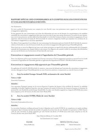 Comptes annuels de la société Christian Dior
Rapports des Commissaires aux comptes

RAPPORT SPÉCIAL DES COMMISSAIRES AUX COMPTES SUR LES CONVENTIONS
ET ENGAGEMENTS RÉGLEMENTÉS
Aux Actionnaires,
En notre qualité de Commissaires aux comptes de votre Société, nous vous présentons notre rapport sur les conventions
et engagements réglementés.
Il nous appartient de vous communiquer, sur la base des informations qui nous ont été données, les caractéristiques et les modalités
essentielles des conventions et engagements dont nous avons été avisés ou que nous aurions découverts à l’occasion de notre mission,
sans avoir à nous prononcer sur leur utilité et leur bien-fondé ni à rechercher l’existence d’autres conventions et engagements. Il vous
appartient, selon les termes de l’article R. 225-31 du Code de commerce, d’apprécier l’intérêt qui s’attachait à la conclusion de ces
conventions et engagements en vue de leur approbation.
Par ailleurs, il nous appartient, le cas échéant, de vous communiquer les informations prévues à l’article R. 225-31 du Code de commerce
relatives à l’exécution, au cours de l’exercice écoulé, des conventions et engagements déjà approuvés par l’Assemblée générale.
Nous avons mis en œuvre les diligences que nous avons estimé nécessaires au regard de la doctrine professionnelle de la Compagnie
nationale des Commissaires aux comptes relative à cette mission. Ces diligences ont consisté à vérifier la concordance des informations
qui nous ont été données avec les documents de base dont elles sont issues.

Conventions et engagements soumis à l’approbation de l’Assemblée générale
Nous vous informons qu’il ne nous a été donné avis d’aucune convention ni d’aucun engagement autorisés au cours de l’exercice écoulé
à soumettre à l’approbation de l’Assemblée générale en application des dispositions de l’article L. 225-38 du Code de commerce.

Conventions et engagements déjà approuvés par l’Assemblée générale
En application de l’article R. 225-30 du Code de commerce, nous avons été informés que l’exécution des conventions et engagements
suivants, déjà approuvés par l’Assemblée générale au cours d’exercices antérieurs, s’est poursuivie au cours de l’exercice écoulé.

1.

Avec la société Groupe Arnault SAS, actionnaire de votre Société

Nature et objet
Convention d’assistance.

Modalités
Une convention d’assistance portant sur les services financiers, la gestion des besoins et des excédents de trésorerie, les méthodes
comptables, la fiscalité, l’ingénierie financière, ainsi que l’assistance en matière de direction des ressources humaines et de gestion du
personnel lie votre Société à la société Groupe Arnault SAS. À ce titre, votre Société a supporté une charge de 639 629,86 euros toutes
taxes comprises au titre de l’exercice de deux mois clos le 30 juin 2013.

2.

Avec la société LVMH, filiale de votre Société

Nature et objet
Convention de prestations de services.

Modalités
La convention d’assistance juridique prévoyant la mise à disposition par la société LVMH de ses compétences en matière juridique
(notamment dans le domaine du droit des sociétés et la gestion du service titres de votre Société) s’est poursuivie en 2013. Dans le
cadre de cette convention, la charge supportée par votre Société s’est élevée à 9 119,50 euros toutes taxes comprises au titre de
l’exercice de deux mois clos le 30 juin 2013.
Fait à Paris-La Défense, le 15 octobre 2013
Les Commissaires aux comptes
MAZARS
Simon Beillevaire

ERNST & YOUNG et Autres
Jeanne Boillet

Benoit Schumacher
Rapport annuel au 30 juin 2013

193

 