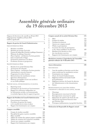Assemblée générale ordinaire
du 19 décembre 2013
Organes de direction et de contrôle au 30 juin 2013
Organigramme simplifié au 30 juin 2013
Chiffres significatifs

2
3
4

Rapport de gestion du Conseil d’administration

5

GrOupe ChristiAn DiOr
1.
2.
3.
4.
5.
6.
7.
8.

résultats consolidés
résultats par groupe d’activités
Facteurs de risques liés à l’activité et politique d’assurance
Éléments de politique financière
plans d’options - attributions d’actions gratuites
Faits exceptionnels et litiges
Événements postérieurs à la clôture
Évolutions récentes et perspectives

6
9
15
21
24
25
26
26

résultat de la société Christian Dior
Actionnariat de la société
plans d’options - attributions d’actions gratuites
Autorisations à caractère financier
programme de rachat d’actions
rémunérations des mandataires sociaux
Questions administratives
Éléments susceptibles d’avoir une incidence
en cas d’offre publique

28
29
30
39
41
43
45
45

rAppOrt sOCiAl, envirOnnementAl et sOCiÉtAl
1.
2.
3.

48
67

Rapport du Président du Conseil d’administration

81

1.
2.

82

3.

Comptes consolidés
1.
2.
3.
4.
5.
6.
7.

Compte de résultat consolidé
État global des gains et pertes consolidés
Bilan consolidé
tableau de variation des capitaux propres consolidés
tableau de variation de la trésorerie consolidée
Annexe aux comptes consolidés
rapport des Commissaires aux comptes

1.
2.
3.
4.
5.
6.

176
178
179
180
188

7.
8.

Bilan
Compte de résultat
variation de trésorerie
Annexe aux comptes annuels
Filiales et participations
inventaire des titres de participation
et des valeurs mobilières de placement
résultats de la société au cours
des cinq derniers exercices
rapports des Commissaires aux comptes

189
190
191

Résolutions soumises à l’approbation de l’Assemblée
générale ordinaire du 19 décembre 2013

195
199

GOuvernAnCe
1.
2.
3.
4.
5.
6.

reporting social
Conséquences de l’activité sur l’environnement
rapport du vérificateur indépendant sur
les informations sociales, environnementales
et sociétales figurant dans le rapport de gestion

Gouvernement d’entreprise
procédures de gestion des risques
et de contrôle interne mises en place
rapport des Commissaires aux comptes

175

Autres informations

sOCiÉtÉ ChristiAn DiOr
1.
2.
3.
4.
5.
6.
7.
8.

Comptes annuels de la société Christian Dior

77

86
98
99
100
101
102
103
104
106
174

liste des mandats ou fonctions exercés dans
toutes sociétés par les mandataires sociaux
Commissaires aux comptes
Charte du Conseil d’administration
règlement intérieur du Comité d’audit
de la performance
règlement intérieur du Comité de sélection
des Administrateurs et des rémunérations
statuts

200
209
210
213
215
217

renseiGnements De CArACtère GÉnÉrAl
sOCiÉtÉ et sOn CApitAl ; BOurse

COnCernAnt lA

1.
2.
3.
4.
5.
6.

historique
renseignements concernant la société
renseignements concernant le capital
répartition du capital et des droits de vote
marché des instruments financiers émis
par Christian Dior
principaux établissements et propriétés foncières

Déclaration du Responsable du Rapport annuel

226
228
229
230
232
235
238

 