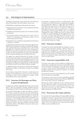 Rapport de gestion du Conseil d’administration
Groupe Christian Dior

3.2.

POLITIQUE D’ASSURANCE

La politique de gestion des risques du Groupe s’inscrit dans une
démarche dynamique dont les principaux vecteurs sont :
• l’identification systématique et documentée des risques ;
• l’organisation de la prévention et de la protection des biens
industriels et des personnes ;
• le déploiement de plans de secours et de continuité sur le plan
international ;
• un dispositif global de financement des risques visant à
réduire les conséquences d’événements majeurs sur la
situation financière du Groupe ;
• l’optimisation et la coordination des programmes d’assurance
mondiaux et centralisés.
La politique de couverture des risques du Groupe s’appuie principalement sur le transfert de ses risques aux marchés de l’assurance
à des conditions financières raisonnables, dans le cadre de l’offre
disponible sur ces marchés en termes de nature, de garanties et
de limites de couverture. Les limites des couvertures d’assurance
résultent soit d’une quantification du sinistre maximal possible,
soit des contraintes imposées par le marché de l’assurance.
Par rapport aux capacités financières du Groupe, le niveau
d’auto-assurance des risques n’est pas significatif. Les franchises
à la charge des sociétés du Groupe répondent notamment à une
optimisation du rapport couverture/coût global du risque. Les coûts
de programmes d’assurance supportés par les sociétés du Groupe
sont inférieurs à 0,20 % de leur chiffre d’affaires consolidé.
La solidité financière des partenaires assureurs du Groupe est
régulièrement vérifiée, et si nécessaire, un assureur est remplacé
par un autre.
Les principaux programmes d’assurance coordonnés par le
Groupe sont les programmes visant à couvrir les risques de
dommages aux biens, pertes d’exploitation, transport, crédit,
responsabilité civile et retrait de produits.

3.2.1. Assurance de dommages aux biens
et pertes d’exploitation
La plupart des activités industrielles du Groupe sont couvertes
dans le cadre d’un programme mondial consolidé d’assurance
de dommages aux biens et de pertes d’exploitation consécutives.
Les garanties de dommages aux biens sont délivrées à hauteur
des capitaux exposés, les garanties de pertes d’exploitation
couvrent la marge brute des sociétés du Groupe sur une période
d’indemnisation d’une durée, selon l’exposition aux risques, de
12 à 24 mois. Pour le groupe LVMH, la limite de garantie de ce
programme est de 1,7 milliard d’euros par sinistre, ce montant
ayant été déterminé à la suite d’une mise à jour en 2011 de
l’analyse des sinistres maximaux possibles du groupe LVMH.
Cette limite s’élève à 250 millions d’euros par sinistre pour
Christian Dior Couture.

18

Rapport annuel au 30 juin 2013

Les garanties « événements naturels », accordées dans le cadre
du programme mondial d’assurance de dommages du Groupe,
ont été augmentées depuis le 1er juillet 2011 pour LVMH, à
100 millions d’euros par sinistre et 200 millions d’euros par an ;
pour Christian Dior Couture, ces garanties s’élèvent à
250 millions d’euros par sinistre pour la France et 15 millions
pour l’étranger. Dans le groupe LVMH, suite à une étude de
modélisation du risque tremblement de terre au Japon réalisée
en 2009, une garantie spécifique de 150 millions d’euros a été
prise pour ce risque. Pour Christian Dior Couture, une
couverture spécifique de 40 millions d’euros a été mise en place
en 2011. Ces niveaux sont en adéquation avec les expositions
des sociétés du Groupe à ces risques.

3.2.2. Assurance transport
L’ensemble des entités opérationnelles du Groupe est couvert
par un contrat d’assurance transport « Stock et Transit » ou
« Marchandises Transportées ». La limite de garantie du
programme pour LVMH et pour Christian Dior Couture est
respectivement de l’ordre de 60 millions d’euros et de 2 millions
d’euros et correspond au risque maximal pour les transports en
cours à un instant donné.

3.2.3. Assurance responsabilité civile
Le Groupe a mis en place, pour l’ensemble de ses filiales dans le
monde entier, un programme d’assurance responsabilité civile et
retrait de produits. Ce programme a été conçu pour répondre
au mieux, compte tenu de l’offre disponible sur les marchés
mondiaux d’assurance des grandes entreprises, aux risques
identifiés par le Groupe.
Les niveaux de couverture sont conformes à ceux des sociétés
dont les activités sont comparables.
Les atteintes à l’environnement en base accidentelle et graduelle
ainsi que les dommages environnementaux (Directive 2004/35 CE)
sont couverts dans le cadre de ce programme.
Dans les pays où les accidents du travail ne sont pas couverts
par des organismes publics, des programmes d’assurance
spécifiques sont souscrits, notamment aux États-Unis. Les
niveaux de couverture sont alors conformes aux obligations
légales imposées par les différents États.

3.2.4. Couverture des risques spéciaux
La couverture des risques politiques, la responsabilité civile des
mandataires sociaux, la couverture des actes de fraude et de
malveillance, du risque crédit client, des actes de terrorisme, des
risques de perte ou corruption de données informatiques, ou des
risques liés à l’environnement, sont assurées par des polices
dédiées au niveau mondial ou local.

 