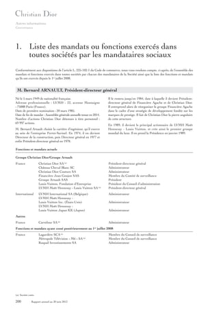 Autres informations
Gouvernance

1. Liste des mandats ou fonctions exercés dans
toutes sociétés par les mandataires sociaux
Conformément aux dispositions de l’article L. 225-102-1 du Code de commerce, nous vous rendons compte, ci-après, de l’ensemble des
mandats et fonctions exercés dans toutes sociétés par chacun des mandataires de la Société ainsi que la liste des fonctions et mandats
qu’ils ont exercés depuis le 1er juillet 2008.

M. Bernard ARNAULT, Président-directeur général
Né le 5 mars 1949 de nationalité française.
Adresse professionnelle : LVMH - 22, avenue Montaigne
- 75008 Paris (France).
Date de première nomination : 20 mars 1985.
Date de fin de mandat : Assemblée générale annuelle tenue en 2014.
Nombre d’actions Christian Dior détenues à titre personnel :
69 997 actions.
M. Bernard Arnault choisit la carrière d’ingénieur, qu’il exerce
au sein de l’entreprise Ferret-Savinel. En 1974, il en devient
Directeur de la construction, puis Directeur général en 1977 et
enfin Président-directeur général en 1978.

Il le restera jusqu’en 1984, date à laquelle il devient Présidentdirecteur général de Financière Agache et de Christian Dior.
Il entreprend alors de réorganiser le groupe Financière Agache
dans le cadre d’une stratégie de développement fondée sur les
marques de prestige. Il fait de Christian Dior la pierre angulaire
de cette structure.
En 1989, il devient le principal actionnaire de LVMH Moët
Hennessy - Louis Vuitton, et crée ainsi le premier groupe
mondial du luxe. Il en prend la Présidence en janvier 1989.

Fonctions et mandats actuels
Groupe Christian Dior/Groupe Arnault
France

Christian Dior SA (a)
Château Cheval Blanc SC
Christian Dior Couture SA
Financière Jean Goujon SAS
Groupe Arnault SAS
Louis Vuitton, Fondation d’Entreprise
LVMH Moët Hennessy - Louis Vuitton SA (a)

Président-directeur général
Administrateur
Administrateur
Membre du Comité de surveillance
Président
Président du Conseil d’administration
Président-directeur général

International

LVMH International SA (Belgique)
LVMH Moët Hennessy Louis Vuitton Inc. (États-Unis)
LVMH Moët Hennessy Louis Vuitton Japan KK (Japon)

Administrateur
Administrateur
Administrateur

Autres
France

Carrefour SA (a)

Administrateur

Fonctions et mandats ayant cessé postérieurement au 1 juillet 2008
er

France

Lagardère SCA (a)
Métropole Télévision « M6 » SA (a)
Raspail Investissements SA

(a) Société cotée.

200

Rapport annuel au 30 juin 2013

Membre du Conseil de surveillance
Membre du Conseil de surveillance
Administrateur

 