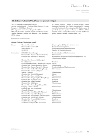 Autres informations
Gouvernance

M. Sidney TOLEDANO, Directeur général délégué
Né le 25 juillet 1951 de nationalité française.
Adresse professionnelle : Christian Dior Couture - 11, rue
François 1er - 75008 Paris (France).
Date de première nomination : 11 septembre 2002.
Date de fin de mandat : Assemblée générale annuelle tenue en 2014.
Nombre d’actions Christian Dior détenues à titre personnel :
33 700 actions.

M. Sidney Toledano a débuté sa carrière en 1977 comme
Consultant Marketing chez Nielsen International. Il a ensuite
exercé les fonctions de Secrétaire général de Kickers avant de
prendre la Direction générale de Lancel en 1984. En 1994, il
rejoint la société Christian Dior Couture en qualité de Directeur
général adjoint. Il en est le Président depuis 1998.

Fonctions et mandats actuels
Groupe Christian Dior/Groupe Arnault
France

Christian Dior SA (a)
Christian Dior Couture SA
John Galliano SA
MHS SAS

Directeur général délégué et Administrateur
Président-directeur général
Président du Conseil d’administration
Membre du Comité de direction

International

CDCH SA (Luxembourg)
Christian Dior Australia Pty Ltd (Australie)
Christian Dior Belgique SA (Belgique)

Président du Conseil d’administration
Administrateur
Représentant permanent de Christian Dior Couture SA,
Administrateur délégué

Christian Dior Commercial (Shanghai)
Co Ltd (Chine)
Christian Dior Couture CZ (République Tchèque)
Christian Dior Couture Korea Ltd (Corée)
Christian Dior Couture Maroc SA (Maroc)
Christian Dior Far East Ltd (Hong Kong)
Christian Dior Fashion (Malaysia)
SdnBhd (Malaisie)
Christian Dior GmbH (Allemagne)
Christian Dior Guam Ltd (Guam)
Christian Dior Hong Kong Ltd (Hong Kong)
Christian Dior Inc. (États-Unis)
Christian Dior Italia Srl (Italie)
Christian Dior KK (Japon)
Christian Dior Macau Single Shareholder
Company Limited (Macao)
Christian Dior New Zealand Ltd
(Nouvelle-Zélande)
Christian Dior S. de RL de CV (Mexique)
Christian Dior Saipan Ltd (Saïpan)
Christian Dior Singapore Pte Ltd (Singapour)
Christian Dior Taiwan Ltd (Taïwan)
Christian Dior Vietnam LLC (Vietnam)
Fendi SA (Luxembourg)
Les Ateliers Horlogers Dior SA (Suisse)

Président
Gérant
Administrateur
Président du Conseil d’administration
Administrateur
Administrateur
Gérant
Administrateur
Administrateur
Président
Président
Administrateur
Administrateur
Administrateur
Président
Administrateur
Administrateur
Administrateur
Président
Administrateur
Administrateur

(a) Société cotée.

Rapport annuel au 30 juin 2013

201

 