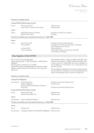 Autres informations
Gouvernance

Fonctions et mandats actuels
Groupe Christian Dior/Groupe Arnault
France

Christian Dior SA (a)
Louis Vuitton, Fondation d’Entreprise

Administrateur
Administrateur

FPPM l’Européenne de Marbre
RDDV Partner SAS

Président du Comité de surveillance
Président

Autres
France

Fonctions et mandats ayant cessé postérieurement au 1er juillet 2008
Autres
France

Atout France GIE
Groupe Allard

Président du Conseil d’administration
Conseiller de M. Alexandre Allard pour la Stratégie,
le Développement et la Culture
Directeur général
Ambassadeur chargé de la dimension culturelle
de la Présidence Française

La Royale SAS
Union européenne

Mme Ségolène GALLIENNE
Née le 7 juin 1977 de nationalité belge.
Adresse professionnelle : 17, allée des Peupliers - 6280 Gerpinnes
(Belgique).
Date de première nomination : 15 avril 2010.
Date de fin de mandat : Assemblée générale annuelle tenue en 2016.
Nombre d’actions Christian Dior détenues à titre personnel :
200 actions.

Mme Ségolène Gallienne a obtenu un diplôme de Bachelor of Arts
in Business and Economics au Collège Vesalius à Bruxelles. Elle a
occupé la fonction de Responsable des relations publiques au
sein de Belgacom et de Directeur de la communication chez
Dior Fine Jewelry.
Elle est actuellement Administrateur de diverses sociétés françaises
et internationales et Présidente du Conseil d’administration de
Diane, société spécialisée dans le commerce d’objets d’art.

Fonctions et mandats actuels
Groupe Frère-Bourgeois
International

Diane SA (Suisse)
Erbé SA (Belgique)
Stichting AdministratieKantoor Peupleraie
(Pays-Bas)

Présidente du Conseil d’administration
Administrateur
Présidente du Conseil d’administration

Groupe Christian Dior/Groupe Arnault
France

Christian Dior SA (a)
Château Cheval Blanc SC

Administrateur
Administrateur

Autres
International

Pargesa Holding SA (Suisse)

Administrateur

Fonctions et mandats ayant cessé postérieurement au 1 juillet 2008
er

Autres
France

Taittinger SA

Administrateur

International

Compagnie Nationale à Portefeuille SA (Belgique) Administrateur

(a) Société cotée.

Rapport annuel au 30 juin 2013

205

 