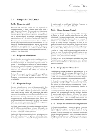 Rapport de gestion du Conseil d’administration
Groupe Christian Dior

3.3.

RISQUES FINANCIERS

3.3.1. Risque de crédit
En raison de la nature des activités, une part importante des
ventes réalisées par le Groupe n’entraîne pas de risque client ; il
s’agit des ventes effectuées directement à notre clientèle par
Christian Dior Couture, par la Distribution sélective, par les
activités Mode et Maroquinerie et dans une moindre mesure
par les activités Montres et Joaillerie ; cette part représente
approximativement 66 % des ventes de l’exercice clos le 30 juin 2013.
En outre, pour les ventes non comprises dans ce chiffre, il
n’existe pas de dépendance dans les différents métiers vis-à-vis
d’un ou de plusieurs clients dont la perte pourrait avoir un effet
significatif sur le niveau d’activité ou le résultat du Groupe. Le
risque client est assuré de manière satisfaisante, les demandes de
couverture de crédit auprès des assureurs sont satisfaites à
environ 91 % au 30 juin 2013.

3.3.2. Risque de contrepartie
La crise financière de ces dernières années a modifié sensiblement
le paysage bancaire mondial et nécessite un contrôle accru et
dynamique du risque de contrepartie auquel le Groupe est
exposé. La diversification des risques est un objectif important.
Une attention particulière est portée aux expositions de nos
contreparties bancaires aux risques financiers et souverains,
ainsi qu’à leur notation qui doit refléter une signature de
première catégorie.
Le risque de contrepartie bancaire est suivi de façon régulière et
globale au niveau de LVMH et de Christian Dior, ceci étant
facilité par la centralisation de la gestion des risques de marché
et de liquidité.

3.3.3. Risque de change
Une part prépondérante des ventes du Groupe est réalisée dans
des monnaies autres que l’euro, en particulier le dollar US (ou
devises liées au dollar US telles qu’entre autres le dollar de
Hong Kong et le yuan chinois) et le yen japonais, alors que la
majeure partie de ses dépenses de production est libellée en euros.
Les fluctuations de change entre l’euro et les principales devises
dans lesquelles sont libellées les ventes du Groupe peuvent donc
modifier significativement le montant de ces ventes et les résultats
du Groupe exprimés en euros, et rendre difficiles les comparaisons
de ses performances d’une année sur l’autre.
Le Groupe gère activement son exposition aux risques de change,
afin de réduire sa sensibilité à des variations défavorables des
cours, en mettant en place des couvertures qui revêtent la forme
de ventes à terme ou de produits optionnels.
La détention d’actifs substantiels en devises (principalement en
dollar US et en franc suisse) est également créatrice d’un risque
de change patrimonial. Ce risque de change peut être couvert

de manière totale ou partielle par l’utilisation d’emprunts ou
d’instruments à terme dans la devise de l’actif.

3.3.4. Risque de taux d’intérêt
L’exposition du Groupe au risque de taux peut être évaluée par
le montant de sa dette financière nette consolidée, qui atteint
6,3 milliards d’euros environ au 30 juin 2013. Après effet des
instruments dérivés, la dette financière brute est à hauteur de
50 % à taux fixe et à hauteur de 50 % à taux variable. Une
analyse de la dette financière par échéance et nature de taux
ainsi qu’une analyse de la sensibilité du coût de la dette
financière nette aux variations de taux d’intérêt sont présentées
dans les Notes 19.4 et 19.6 de l’annexe aux comptes consolidés.
La dette du Groupe étant libellée en différentes devises, le
Groupe est exposé de manière différenciée à l’évolution des taux
d’intérêt de ses principales devises d’endettement (euro, ainsi
que franc suisse, yen japonais et dollar US).
Ce risque est géré par la mise en place de swaps de taux et par
l’achat d’instruments optionnels (protections contre la hausse
des taux) destinés à limiter les effets négatifs d’une évolution
défavorable des taux.

3.3.5. Risque des marchés actions
L’exposition du Groupe au risque des marchés actions est en
premier lieu liée à la détention par Christian Dior de sa
participation dans LVMH ainsi qu’aux actions Christian Dior et
LVMH auto-détenues, essentiellement en couverture des plans
de stock-options et des plans d’attribution d’actions gratuites.
Le Groupe détient une participation dans Hermès International SCA,
qui est de 23,1 % au 30 juin 2013. D’autres titres cotés peuvent
être détenus par certains des fonds dans lesquels le Groupe a
investi, ou directement parmi les investissements financiers ou
les placements financiers.
Le Groupe peut utiliser des produits dérivés pour gérer ses
positions, avec notamment pour objectif de réduire la sensibilité
de la position à la variation des cours de bourse. Ainsi, peuvent
être mises en place des couvertures de plans de rémunération
liés au cours de l’action LVMH. Les produits dérivés peuvent aussi
être utilisés pour disposer synthétiquement d’une position acheteuse.

3.3.6. Risque des marchés matières premières
Le Groupe, essentiellement à travers son activité Montres et
Joaillerie, peut être exposé à la variation du prix de certains
métaux précieux, notamment l’or. Dans certains cas, afin de
sécuriser le coût de production, des couvertures peuvent être
mises en place, soit en négociant le prix de livraisons prévisionnelles
d’alliages avec les affineurs ou en négociant avec des producteurs
le prix de produits semi-finis, soit par l’achat de couvertures

Rapport annuel au 30 juin 2013

19

 