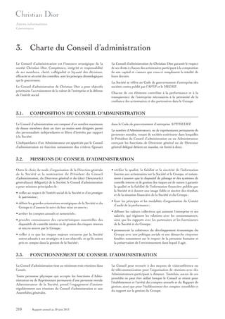 Autres informations
Gouvernance

3. Charte du Conseil d’administration
Le Conseil d’administration est l’instance stratégique de la
société Christian Dior. Compétence, intégrité et responsabilité
de ses membres, clarté, collégialité et loyauté des décisions,
efficacité et sécurité des contrôles, sont les principes déontologiques
qui le gouvernent.
Le Conseil d’administration de Christian Dior a pour objectifs
prioritaires l’accroissement de la valeur de l’entreprise et la défense
de l’intérêt social.

3.1.

L’indépendance d’un Administrateur est appréciée par le Conseil
d’administration en fonction notamment des critères figurant

• veiller au respect de l’intérêt social de la Société et d’en protéger
le patrimoine ;
• définir les grandes orientations stratégiques de la Société et du
Groupe et d’assurer le suivi de leur mise en œuvre ;
• arrêter les comptes annuels et semestriels ;
• prendre connaissance des caractéristiques essentielles des
dispositifs de contrôle interne et de gestion des risques retenus
et mis en œuvre par le Groupe ;
• veiller à ce que les risques majeurs encourus par la Société
soient adossés à ses stratégies et à ses objectifs, et qu’ils soient
pris en compte dans la gestion de la Société ;

dans le Code de gouvernement d’entreprise AFP/MEDEF.
Le nombre d’Administrateurs, ou de représentants permanents de
personnes morales, venant de sociétés extérieures dans lesquelles
le Président du Conseil d’administration ou un Administrateur
exerçant les fonctions de Directeur général ou de Directeur
général délégué détient un mandat, est limité à deux.

• vérifier la qualité, la fiabilité et la sincérité de l’information
fournie aux actionnaires sur la Société et le Groupe, et notamment s’assurer que le dispositif de pilotage et des systèmes de
contrôle interne et de gestion des risques est de nature à garantir
la qualité et la fiabilité de l’information financière publiée par
la Société et à donner une image fidèle et sincère des résultats
et de la situation financière de la Société et du Groupe ;
• fixer les principes et les modalités d’organisation du Comité
d’audit de la performance ;
• diffuser les valeurs collectives qui animent l’entreprise et ses
salariés, qui régissent les relations avec les consommateurs,
ainsi que les rapports avec les partenaires et les fournisseurs
de la Société et du Groupe ;
• promouvoir la cohérence du développement économique du
Groupe avec une politique sociale et une démarche citoyenne
fondées notamment sur le respect de la personne humaine et
la préservation de l’environnement dans lequel il agit.

FONCTIONNEMENT DU CONSEIL D’ADMINISTRATION

Le Conseil d’administration tient au minimum trois réunions dans
l’année.
Toute personne physique qui accepte les fonctions d’Administrateur ou de Représentant permanent d’une personne morale
Administrateur de la Société, prend l’engagement d’assister
régulièrement aux réunions du Conseil d’administration et aux
Assemblées générales.

210

Chacun de ces éléments contribue à la performance et à la
transparence de l’entreprise nécessaires à la pérennité de la
confiance des actionnaires et des partenaires dans le Groupe.

MISSIONS DU CONSEIL D’ADMINISTRATION

Outre le choix du mode d’organisation de la Direction générale
de la Société et la nomination du Président du Conseil
d’administration, du Directeur général et du (des) Directeur(s)
général(aux) délégué(s) de la Société, le Conseil d’administration
a pour missions principales de :

3.3.

La Société se réfère au Code de gouvernement d’entreprise des
sociétés cotées publié par l’AFEP et le MEDEF.

COMPOSITION DU CONSEIL D’ADMINISTRATION

Le Conseil d’administration est composé d’un nombre maximum
de douze membres dont un tiers au moins sont désignés parmi
des personnalités indépendantes et libres d’intérêts par rapport
à la Société.

3.2.

Le Conseil d’administration de Christian Dior garantit le respect
de ses droits à chacun des actionnaires participant à la composition
de son capital et s’assure que ceux-ci remplissent la totalité de
leurs devoirs.

Rapport annuel au 30 juin 2013

Le Conseil peut recourir à des moyens de visioconférence ou
de télécommunication pour l’organisation de réunions avec des
Administrateurs participant à distance. Toutefois, aucun de ces
procédés ne peut être utilisé lorsque le Conseil se réunit pour
l’établissement et l’arrêté des comptes annuels et du Rapport de
gestion, ainsi que pour l’établissement des comptes consolidés et
du rapport sur la gestion du Groupe.

 