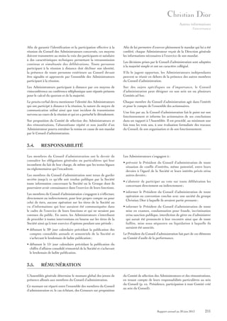 Autres informations
Gouvernance

Afin de garantir l’identification et la participation effective à la
réunion du Conseil des Administrateurs concernés, ces moyens
doivent transmettre au moins la voix des participants et satisfaire
à des caractéristiques techniques permettant la retransmission
continue et simultanée des délibérations. Toute personne
participant à la réunion à distance doit décliner son identité,
la présence de toute personne extérieure au Conseil devant
être signalée et approuvée par l’ensemble des Administrateurs
participant à la réunion.

Afin de lui permettre d’exercer pleinement le mandat qui lui a été
conféré, chaque Administrateur reçoit de la Direction générale
les informations nécessaires à l’exercice de son mandat.

Les Administrateurs participant à distance par ces moyens de
visioconférence ou conférence téléphonique sont réputés présents
pour le calcul du quorum et de la majorité.

Sur des sujets spécifiques ou d’importance, le Conseil
d’administration peut désigner en son sein un ou plusieurs
Comités ad hoc.

Le procès-verbal devra mentionner l’identité des Administrateurs
qui ont participé à distance à la réunion, la nature du moyen de
communication utilisé ainsi que tout incident de transmission
survenu au cours de la réunion et qui en a perturbé le déroulement.

Chaque membre du Conseil d’administration agit dans l’intérêt
et pour le compte de l’ensemble des actionnaires.

Sur proposition du Comité de sélection des Administrateurs et
des rémunérations, l’absentéisme répété et non justifié d’un
Administrateur pourra entraîner la remise en cause de son mandat
par le Conseil d’administration.

3.4.

Les décisions prises par le Conseil d’administration sont adoptées
à la majorité simple et ont un caractère collégial.
S’ils le jugent opportun, les Administrateurs indépendants
peuvent se réunir en dehors de la présence des autres membres
du Conseil d’administration.

Une fois par an, le Conseil d’administration fait le point sur son
fonctionnement et informe les actionnaires de ses conclusions
dans un rapport à l’Assemblée. Il est procédé, au minimum une
fois tous les trois ans, à une évaluation formalisée des travaux
du Conseil, de son organisation et de son fonctionnement.

RESPONSABILITÉ

Les membres du Conseil d’administration ont le devoir de
connaître les obligations générales ou particulières qui leur
incombent du fait de leur charge, de même que les textes légaux
ou réglementaires qui l’encadrent.
Les membres du Conseil d’administration sont tenus de garder
secrète jusqu’à ce qu’elle soit rendue publique par la Société
toute information concernant la Société ou le Groupe dont ils
pourraient avoir connaissance dans l’exercice de leurs fonctions.
Les membres du Conseil d’administration s’engagent à n’effectuer,
directement ou indirectement, pour leur propre compte ou pour
celui de tiers, aucune opération sur les titres de la Société au
vu d’informations qui leur auraient été communiquées dans
le cadre de l’exercice de leurs fonctions et qui ne seraient pas
connues du public. En outre, les Administrateurs s’interdisent
de procéder à toutes interventions en bourse sur les titres de la
Société ainsi qu’à tout exercice d’options pendant une période :
• débutant le 30e jour calendaire précédant la publication des
comptes consolidés annuels et semestriels de la Société et
s’achevant le lendemain de ladite publication ;

Les Administrateurs s’engagent à :
• prévenir le Président du Conseil d’administration de toute
situation de conflit d’intérêts, même potentiel, entre leurs
devoirs à l’égard de la Société et leurs intérêts privés et/ou
autres devoirs ;
• s’abstenir de participer au vote sur toute délibération les
concernant directement ou indirectement ;
• informer le Président du Conseil d’administration de toute
opération ou convention conclue avec une société du groupe
Christian Dior à laquelle ils seraient partie prenante ;
• informer le Président du Conseil d’administration de toute
mise en examen, condamnation pour fraude, incrimination
et/ou sanction publique, interdiction de gérer ou d’administrer
qui aurait été prononcée à leur encontre ainsi que de toute
faillite, mise sous séquestre ou liquidation à laquelle ils
auraient été associés.
Le Président du Conseil d’administration fait part de ces éléments
au Comité d’audit de la performance.

• débutant le 15e jour calendaire précédant la publication du
chiffre d’affaires consolidé trimestriel de la Société et s’achevant
le lendemain de ladite publication.

3.5.

RÉMUNÉRATION

L’Assemblée générale détermine le montant global des jetons de
présence alloués aux membres du Conseil d’administration.
Ce montant est réparti entre l’ensemble des membres du Conseil
d’administration et, le cas échéant, des Censeurs sur proposition

du Comité de sélection des Administrateurs et des rémunérations,
en tenant compte de leurs responsabilités particulières au sein
du Conseil (p. ex. Présidence, participation à tout Comité créé
au sein du Conseil).

Rapport annuel au 30 juin 2013

211

 