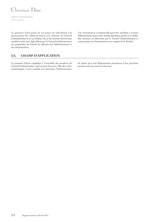 Autres informations
Gouvernance

Le paiement d’une partie de ces jetons est subordonné à la
participation des Administrateurs aux réunions du Conseil
d’administration et, le cas échéant, du ou des Comités dont ils sont
membres selon une règle définie par le Conseil d’administration
sur proposition du Comité de sélection des Administrateurs et
des rémunérations.

3.6.

CHAMP D’APPLICATION

La présente Charte s’applique à l’ensemble des membres du
Conseil d’administration, ainsi qu’aux Censeurs. Elle devra être
communiquée à tout candidat aux fonctions d’Administrateur

212

Une rémunération exceptionnelle peut être attribuée à certains
Administrateurs pour toute mission spécifique qui leur est confiée.
Son montant est déterminé par le Conseil d’administration et
communiqué aux Commissaires aux comptes de la Société.

Rapport annuel au 30 juin 2013

de même qu’à tout Représentant permanent d’une personne
morale avant son entrée en fonction.

 