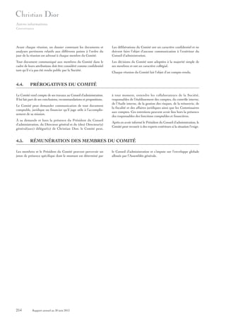 Autres informations
Gouvernance

Avant chaque réunion, un dossier contenant les documents et
analyses pertinents relatifs aux différents points à l’ordre du
jour de la réunion est adressé à chaque membre du Comité.

Les délibérations du Comité ont un caractère confidentiel et ne
doivent faire l’objet d’aucune communication à l’extérieur du
Conseil d’administration.

Tout document communiqué aux membres du Comité dans le
cadre de leurs attributions doit être considéré comme confidentiel
tant qu’il n’a pas été rendu public par la Société.

Les décisions du Comité sont adoptées à la majorité simple de
ses membres et ont un caractère collégial.

4.4.

PRÉROGATIVES DU COMITÉ

Le Comité rend compte de ses travaux au Conseil d’administration.
Il lui fait part de ses conclusions, recommandations et propositions.
Le Comité peut demander communication de tout document
comptable, juridique ou financier qu’il juge utile à l’accomplissement de sa mission.
À sa demande et hors la présence du Président du Conseil
d’administration, du Directeur général et du (des) Directeur(s)
général(aux) délégué(s) de Christian Dior, le Comité peut,

4.5.

à tout moment, entendre les collaborateurs de la Société,
responsables de l’établissement des comptes, du contrôle interne,
de l’Audit interne, de la gestion des risques, de la trésorerie, de
la fiscalité et des affaires juridiques ainsi que les Commissaires
aux comptes. Ces entretiens peuvent avoir lieu hors la présence
des responsables des fonctions comptables et financières.
Après en avoir informé le Président du Conseil d’administration, le
Comité peut recourir à des experts extérieurs si la situation l’exige.

RÉMUNÉRATION DES MEMBRES DU COMITÉ

Les membres et le Président du Comité peuvent percevoir un
jeton de présence spécifique dont le montant est déterminé par

214

Chaque réunion du Comité fait l’objet d’un compte-rendu.

Rapport annuel au 30 juin 2013

le Conseil d’administration et s’impute sur l’enveloppe globale
allouée par l’Assemblée générale.

 