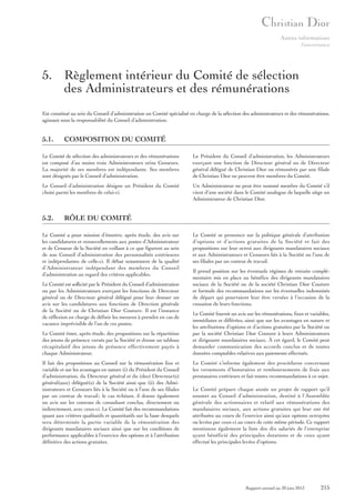Autres informations
Gouvernance

5. Règlement intérieur du Comité de sélection
des Administrateurs et des rémunérations
Est constitué au sein du Conseil d’administration un Comité spécialisé en charge de la sélection des administrateurs et des rémunérations,
agissant sous la responsabilité du Conseil d’administration.

5.1.

COMPOSITION DU COMITÉ

Le Comité de sélection des administrateurs et des rémunérations
est composé d’au moins trois Administrateurs et/ou Censeurs.
La majorité de ses membres est indépendante. Ses membres
sont désignés par le Conseil d’administration.

Le Président du Conseil d’administration, les Administrateurs
exerçant une fonction de Directeur général ou de Directeur
général délégué de Christian Dior ou rémunérés par une filiale
de Christian Dior ne peuvent être membres du Comité.

Le Conseil d’administration désigne un Président du Comité
choisi parmi les membres de celui-ci.

Un Administrateur ne peut être nommé membre du Comité s’il
vient d’une société dans le Comité analogue de laquelle siège un
Administrateur de Christian Dior.

5.2.

RÔLE DU COMITÉ

Le Comité a pour mission d’émettre, après étude, des avis sur
les candidatures et renouvellements aux postes d’Administrateur
et de Censeur de la Société en veillant à ce que figurent au sein
de son Conseil d’administration des personnalités extérieures
et indépendantes de celle-ci. Il débat notamment de la qualité
d’Administrateur indépendant des membres du Conseil
d’administration au regard des critères applicables.
Le Comité est sollicité par le Président du Conseil d’administration
ou par les Administrateurs exerçant les fonctions de Directeur
général ou de Directeur général délégué pour leur donner un
avis sur les candidatures aux fonctions de Direction générale
de la Société ou de Christian Dior Couture. Il est l’instance
de réflexion en charge de définir les mesures à prendre en cas de
vacance imprévisible de l’un de ces postes.
Le Comité émet, après étude, des propositions sur la répartition
des jetons de présence versés par la Société et dresse un tableau
récapitulatif des jetons de présence effectivement payés à
chaque Administrateur.
Il fait des propositions au Conseil sur la rémunération fixe et
variable et sur les avantages en nature (i) du Président du Conseil
d’administration, du Directeur général et du (des) Directeur(s)
général(aux) délégué(s) de la Société ainsi que (ii) des Administrateurs et Censeurs liés à la Société ou à l’une de ses filiales
par un contrat de travail ; le cas échéant, il donne également
un avis sur les contrats de consultant conclus, directement ou
indirectement, avec ceux-ci. Le Comité fait des recommandations
quant aux critères qualitatifs et quantitatifs sur la base desquels
sera déterminée la partie variable de la rémunération des
dirigeants mandataires sociaux ainsi que sur les conditions de
performance applicables à l’exercice des options et à l’attribution
définitive des actions gratuites.

Le Comité se prononce sur la politique générale d’attribution
d’options et d’actions gratuites de la Société et fait des
propositions sur leur octroi aux dirigeants mandataires sociaux
et aux Administrateurs et Censeurs liés à la Société ou l’une de
ses filiales par un contrat de travail.
Il prend position sur les éventuels régimes de retraite complémentaire mis en place au bénéfice des dirigeants mandataires
sociaux de la Société ou de la société Christian Dior Couture
et formule des recommandations sur les éventuelles indemnités
de départ qui pourraient leur être versées à l’occasion de la
cessation de leurs fonctions.
Le Comité fournit un avis sur les rémunérations, fixes et variables,
immédiates et différées, ainsi que sur les avantages en nature et
les attributions d’options et d’actions gratuites par la Société ou
par la société Christian Dior Couture à leurs Administrateurs
et dirigeants mandataires sociaux. À cet égard, le Comité peut
demander communication des accords conclus et de toutes
données comptables relatives aux paiements effectués.
Le Comité s’informe également des procédures concernant
les versements d’honoraires et remboursements de frais aux
prestataires extérieurs et fait toutes recommandations à ce sujet.
Le Comité prépare chaque année un projet de rapport qu’il
soumet au Conseil d’administration, destiné à l’Assemblée
générale des actionnaires et relatif aux rémunérations des
mandataires sociaux, aux actions gratuites qui leur ont été
attribuées au cours de l’exercice ainsi qu’aux options octroyées
ou levées par ceux-ci au cours de cette même période. Ce rapport
mentionne également la liste des dix salariés de l’entreprise
ayant bénéficié des principales dotations et de ceux ayant
effectué les principales levées d’options.

Rapport annuel au 30 juin 2013

215

 