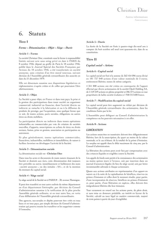 Autres informations
Gouvernance

6. Statuts
Titre I

Article 5 - Durée

Forme – Dénomination – Objet – Siège – Durée

La durée de la Société est fixée à quatre-vingt dix-neuf ans à
compter du huit octobre mil neuf cent quarante-six, date de sa
constitution.

Article 1 - Forme
La société Christian Dior, constituée sous la forme à responsabilité
limitée suivant acte sous seing privé en date à PARIS du
8 octobre 1946, déposé au greffe de Paris le 18 octobre 1946,
publié dans le Journal Spécial des Sociétés Françaises par
Actions du 18 octobre 1946, a été transformée en société
anonyme, sans création d’un être moral nouveau, suivant
décision de l’Assemblée générale extraordinaire des associés en
date du 21 décembre 1979.
Elle est désormais soumise aux dispositions législatives et
réglementaires ci-après créées et de celles qui pourraient l’être
ultérieurement.

Article 2 - Objet
La Société a pour objet, en France et dans tout pays, la prise et
la gestion des participations dans toute société ou organisme
commercial, industriel ou financier, dont l’activité directe ou
indirecte se rattache à la fabrication et ou à la diffusion de
produits de prestige, par l’acquisition, sous quelque forme que
ce soit, de toutes actions, parts sociales, obligations ou autres
titres ou droits mobiliers.
La participation directe ou indirecte dans toutes opérations
industrielles ou commerciales par voie de création de sociétés
nouvelles, d’apports, souscriptions ou achats de titres ou droits
sociaux, fusion, prise en gestion, association en participation ou
autrement.
Et plus généralement, toutes opérations commerciales,
financières, industrielles, mobilières et immobilières, de nature à
faciliter, favoriser ou développer l’activité de la Société.

Article 3 - Dénomination sociale
La dénomination sociale est : Christian Dior.
Dans tous les actes et documents de toute nature émanant de la
Société et destinés aux tiers, cette dénomination doit toujours
être précédée ou suivie, immédiatement et lisiblement des mots
« société anonyme », ou des initiales « SA », et de la mention
du montant du capital social.

Article 4 - Siège social
Le siège social de la Société est à PARIS 8e - 30, avenue Montaigne.
Il peut être transféré en tout autre endroit du même département
ou d’un département limitrophe, par décision du Conseil
d’administration soumise à la ratification de la plus proche
Assemblée générale ordinaire, et en tout autre lieu, en vertu
d’une délibération de l’Assemblée générale extraordinaire.
Des agences, succursales et dépôts pourront être créés en tous
lieux et en tous pays, par simple décision du Conseil d’administration qui pourra ensuite les transférer et les supprimer comme
il l’entendra.

Titre II
Capital social – Actions
Article 6 - Capital social
Le capital social est fixé à la somme de 363 454 096 euros divisé
en 181 727 048 actions d’une valeur nominale de 2 euros,
entièrement libérées, toutes de même catégorie.
4 351 808 actions ont été créées en contrepartie de l’apport
effectué par divers actionnaires de la société Djedi Holding SA,
de 5 159 349 actions en pleine propriété et 206 374 actions en nue
propriétaire de ladite société évaluées à 1 958 313 600 francs.

Article 7 - Modification du capital social
Le capital social peut être augmenté ou réduit par décision de
l’Assemblée générale extraordinaire des actionnaires, dans les
conditions fixées par la loi.
L’Assemblée peut déléguer au Conseil d’administration la
compétence ou les pouvoirs nécessaires à cet effet.

Article 8 - Actions

LIBÉRATION
Les actions souscrites en numéraire doivent être obligatoirement
libérées, lors de la souscription, du quart au moins de la valeur
nominale, et le cas échéant, de la totalité de la prime d’émission.
Le surplus est appelé dans le délai maximum de cinq ans, par le
Conseil d’administration.
La libération des actions peut avoir lieu par compensation avec
des créances liquides et exigibles contre la Société.
Les appels de fonds sont portés à la connaissance des actionnaires
au moins quinze jours à l’avance, soit par insertion dans un
journal d’annonces légales du lieu du siège social, soit par lettre
recommandée adressée à chaque actionnaire.
Quant aux actions attribuées en représentation d’un apport en
nature ou à la suite de la capitalisation de bénéfices, réserves ou
primes d’émission et celles dont le montant résulte, pour partie,
d’une incorporation de réserves, bénéfices ou primes d’émission
et, pour partie, d’une libération en espèces, elles doivent être
intégralement libérées dès leur émission.
Tout versement en retard sur les actions porte, de plein droit,
et sans mise en demeure préalable, un intérêt en faveur de la
Société, calculé au taux légal en matière commerciale, majoré
de trois points à partir du jour d’exigibilité.

Rapport annuel au 30 juin 2013

217

 