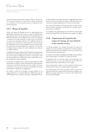 Rapport de gestion du Conseil d’administration
Groupe Christian Dior

auprès de banques de première catégorie. Dans ce dernier cas,
les couvertures consistent à acheter de l’or auprès de banques
ou à contracter des instruments fermes ou optionnels avec
livraison physique.

3.3.7. Risque de liquidité

Au 30 juin 2013, aucun tirage relevant de ce dispositif n’était réalisé.
En outre, la mise en œuvre de ces clauses, si elle devait intervenir,
n’aurait pas d’impact significatif sur la trésorerie du Groupe.
Les contrats d’emprunts et de dettes financières ne sont assortis
d’aucune clause spécifique susceptible d’en modifier significativement les conditions.
La ventilation des passifs financiers par échéance contractuelle
est présentée dans la Note 23.7 de l’annexe aux comptes consolidés.

Outre des risques de liquidité locaux en règle générale peu
significatifs, l’exposition du Groupe au risque de liquidité peut
être appréciée (a) sur la base de l’encours de son programme de
billets de trésorerie, soit 1,5 milliard d’euros, et (b) en comparant
le montant de sa dette financière à moins d’un an avant prise
en compte des instruments dérivés (4,4 milliards d’euros) au
montant de la trésorerie et des équivalents de trésorerie
(2,1 milliards d’euros), soit 2,3 milliards d’euros au 30 juin 2013.
Au regard du non-renouvellement éventuel de ces concours,
le Groupe dispose de lignes de crédit confirmées non tirées de
4,1 milliards d’euros.

3.3.8. Organisation de la gestion des
risques de change, de taux d’intérêt
et des marchés actions

La liquidité du Groupe résulte ainsi de l’ampleur de ses placements,
de l’existence de financements à long terme, de la diversité de sa
base d’investisseurs (obligations et titres à court terme), ainsi
que de la qualité de ses relations bancaires, matérialisée ou non
par des lignes de crédit confirmées.

Le Groupe a mis en place des politiques, des règles et des procédures
pour mesurer, gérer et contrôler ces risques de marché.

Le Groupe s’est engagé, dans le cadre de certaines lignes de crédit
à long terme, à respecter certains ratios financiers (principalement
couverture de la dette financière par des actifs). Le niveau
actuel de ces ratios assure au Groupe une flexibilité financière
substantielle au regard de ces engagements.
Par ailleurs, comme il est d’usage, la marge exigible sur les
tirages effectués sur certaines lignes de crédit long terme de
LVMH dépend de sa notation par l’agence Standard & Poor’s.

20

Rapport annuel au 30 juin 2013

Le Groupe applique une stratégie de gestion des risques de
change et de taux destinée principalement à limiter l’impact
négatif des fluctuations des monnaies ou des taux d’intérêts sur
son activité ou ses investissements.

L’organisation de ces activités repose sur la séparation des
fonctions de mise en œuvre des opérations (front office), de
gestion administrative (back office) et de contrôle.
Cette organisation s’appuie sur des systèmes d’information
intégrés qui permettent un contrôle rapide des opérations.
Les décisions de couverture sont prises selon un processus
clairement établi qui comprend des présentations régulières aux
différents organes de direction concernés et font l’objet d’une
documentation détaillée.

 