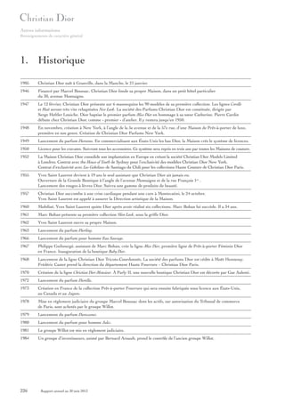 Autres informations
Renseignements de caractère général

1. Historique
1905

Christian Dior naît à Granville, dans la Manche, le 21 janvier.

1946

Financé par Marcel Boussac, Christian Dior fonde sa propre Maison, dans un petit hôtel particulier
du 30, avenue Montaigne.

1947

Le 12 février, Christian Dior présente sur 6 mannequins les 90 modèles de sa première collection. Les lignes Corolle
et Huit seront très vite rebaptisées New Look. La société des Parfums Christian Dior est constituée, dirigée par
Serge Heftler Louiche. Dior baptise le premier parfum Miss Dior en hommage à sa sœur Catherine. Pierre Cardin
débute chez Christian Dior, comme « premier » d’atelier. Il y restera jusqu’en 1950.

1948

En novembre, création à New York, à l’angle de la 5e avenue et de la 57e rue, d’une Maison de Prêt-à-porter de luxe,
première en son genre. Création de Christian Dior Parfums New York.

1949

Lancement du parfum Diorama. En commercialisant aux États-Unis les bas Dior, la Maison crée le système de licences.

1950

Licence pour les cravates. Suivront tous les accessoires. Ce système sera repris en trois ans par toutes les Maisons de couture.

1952

La Maison Christian Dior consolide son implantation en Europe en créant la société Christian Dior Models Limited
à Londres. Contrat avec the House of Youth de Sydney pour l’exclusivité des modèles Christian Dior New York.
Contrat d’exclusivité avec Los Gobelinos de Santiago du Chili pour les collections Haute Couture de Christian Dior Paris.

1955

Yves Saint Laurent devient à 19 ans le seul assistant que Christian Dior ait jamais eu.
Ouverture de la Grande Boutique à l’angle de l’avenue Montaigne et de la rue François 1er .
Lancement des rouges à lèvres Dior. Suivra une gamme de produits de beauté.

1957

Christian Dior succombe à une crise cardiaque pendant une cure à Montecatini, le 24 octobre.
Yves Saint Laurent est appelé à assurer la Direction artistique de la Maison.

1960

Mobilisé, Yves Saint Laurent quitte Dior après avoir réalisé six collections. Marc Bohan lui succède. Il a 34 ans.

1961

Marc Bohan présente sa première collection Slim Look, sous la griffe Dior.

1962

Yves Saint Laurent ouvre sa propre Maison.

1963

Lancement du parfum Diorling.

1966

Lancement du parfum pour homme Eau Sauvage.

1967

Philippe Guibourgé, assistant de Marc Bohan, crée la ligne Miss Dior, première ligne de Prêt-à-porter Féminin Dior
en France. Inauguration de la boutique Baby Dior.

1968

Lancement de la ligne Christian Dior Tricots-Coordonnés. La société des parfums Dior est cédée à Moët Hennessy.
Frédéric Castet prend la direction du département Haute Fourrure – Christian Dior Paris.

1970

Création de la ligne Christian Dior Monsieur. À Parly II, une nouvelle boutique Christian Dior est décorée par Gae Aulenti.

1972

Lancement du parfum Diorella.

1973

Création en France de la collection Prêt-à-porter Fourrure qui sera ensuite fabriquée sous licence aux États-Unis,
au Canada et au Japon.

1978

Mise en règlement judiciaire du groupe Marcel Boussac dont les actifs, sur autorisation du Tribunal de commerce
de Paris, sont achetés par le groupe Willot.

1979

Lancement du parfum Dioressence.

1980

Lancement du parfum pour homme Jules.

1981

Le groupe Willot est mis en règlement judiciaire.

1984

Un groupe d’investisseurs, animé par Bernard Arnault, prend le contrôle de l’ancien groupe Willot.

226

Rapport annuel au 30 juin 2013

 