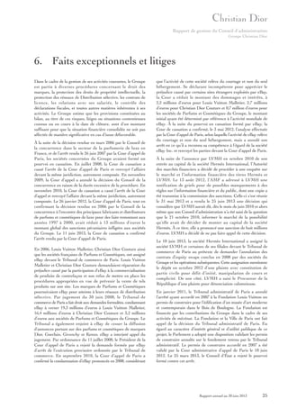 Rapport de gestion du Conseil d’administration
Groupe Christian Dior

6. Faits exceptionnels et litiges
Dans le cadre de la gestion de ses activités courantes, le Groupe
est partie à diverses procédures concernant le droit des
marques, la protection des droits de propriété intellectuelle, la
protection des réseaux de Distribution sélective, les contrats de
licence, les relations avec ses salariés, le contrôle des
déclarations fiscales, et toutes autres matières inhérentes à ses
activités. Le Groupe estime que les provisions constituées au
bilan, au titre de ces risques, litiges ou situations contentieuses
connus ou en cours à la date de clôture, sont d’un montant
suffisant pour que la situation financière consolidée ne soit pas
affectée de manière significative en cas d’issue défavorable.
À la suite de la décision rendue en mars 2006 par le Conseil de
la concurrence dans le secteur de la parfumerie de luxe en
France, et de l’arrêt rendu le 26 juin 2007 par la Cour d’appel de
Paris, les sociétés concernées du Groupe avaient formé un
pourvoi en cassation. En juillet 2008, la Cour de cassation a
cassé l’arrêt de la Cour d’appel de Paris et renvoyé l’affaire
devant la même juridiction, autrement composée. En novembre
2009, la Cour d’appel a annulé la décision du Conseil de la
concurrence en raison de la durée excessive de la procédure. En
novembre 2010, la Cour de cassation a cassé l’arrêt de la Cour
d’appel et renvoyé l’affaire devant la même juridiction, autrement
composée. Le 26 janvier 2012, la Cour d’appel de Paris, tout en
confirmant la décision rendue en 2006 par le Conseil de la
concurrence à l’encontre des principaux fabricants et distributeurs
de parfums et cosmétiques de luxe pour des faits remontant aux
années 1997 à 2000, avait réduit à 13 millions d’euros le
montant global des sanctions pécuniaires infligées aux sociétés
du Groupe. Le 11 juin 2013, la Cour de cassation a confirmé
l’arrêt rendu par la Cour d’appel de Paris.
En 2006, Louis Vuitton Malletier, Christian Dior Couture ainsi
que les sociétés françaises de Parfums et Cosmétiques, ont assigné
eBay devant le Tribunal de commerce de Paris. Louis Vuitton
Malletier et Christian Dior Couture demandaient réparation du
préjudice causé par la participation d’eBay à la commercialisation
de produits de contrefaçon et son refus de mettre en place les
procédures appropriées en vue de prévenir la vente de tels
produits sur son site. Les marques de Parfums et Cosmétiques
poursuivaient eBay pour atteinte à leurs réseaux de distribution
sélective. Par jugement du 30 juin 2008, le Tribunal de
commerce de Paris a fait droit aux demandes formulées, condamnant
eBay à verser 19,3 millions d’euros à Louis Vuitton Malletier,
16,4 millions d’euros à Christian Dior Couture et 3,2 millions
d’euros aux sociétés de Parfums et Cosmétiques du Groupe. Le
Tribunal a également enjoint à eBay de cesser la diffusion
d’annonces portant sur des parfums et cosmétiques de marques
Dior, Guerlain, Givenchy et Kenzo. eBay a interjeté appel du
jugement. Par ordonnance du 11 juillet 2008, le Président de la
Cour d’appel de Paris a rejeté la demande formée par eBay
d’arrêt de l’exécution provisoire ordonnée par le Tribunal de
commerce. En septembre 2010, la Cour d’appel de Paris a
confirmé la condamnation d’eBay prononcée en 2008, considérant

que l’activité de cette société relève du courtage et non du seul
hébergement. Se déclarant incompétente pour apprécier le
préjudice causé par certains sites étrangers exploités par eBay,
la Cour a réduit le montant des dommages et intérêts, à
2,2 millions d’euros pour Louis Vuitton Malletier, 2,7 millions
d’euros pour Christian Dior Couture et 0,7 million d’euros pour
les sociétés de Parfums et Cosmétiques du Groupe, le montant
initial ayant été déterminé par référence à l’activité mondiale de
eBay. À la suite du pourvoi en cassation formé par eBay, la
Cour de cassation a confirmé, le 3 mai 2012, l’analyse effectuée
par la Cour d’appel de Paris, selon laquelle l’activité de eBay relève
du courtage et non du seul hébergement, mais a annulé son
arrêt en ce qu’il a reconnu sa compétence à l’égard de la société
eBay Inc. et renvoyé les parties devant la Cour d’appel de Paris.
À la suite de l’annonce par LVMH en octobre 2010 de son
entrée au capital de la société Hermès International, l’Autorité
des marchés financiers a décidé de procéder à une enquête sur
le marché et l’information financière des titres Hermès et
LVMH. Le 13 août 2012, l’AMF a adressé à LVMH une
notification de griefs pour de possibles manquements à des
règles sur l’information financière et du public, dont une copie a
été transmise à la commission des sanctions. Celle-ci s’est réunie
le 31 mai 2013 et a rendu le 25 juin 2013 une décision qui
considère que LVMH aurait dû, dès le mois de juin 2010 et alors
même que son Conseil d’administration n’a été saisi de la question
que le 21 octobre 2010, informer le marché de la possibilité
qu’elle avait de décider de monter au capital de la société
Hermès. À ce titre, elle a prononcé une sanction de huit millions
d’euros. LVMH a décidé de ne pas faire appel de cette décision.
Le 18 juin 2013, la société Hermès International a assigné la
société LVMH et certaines de ses filiales devant le Tribunal de
commerce de Paris au prétexte de demander l’annulation des
contrats d’equity swaps conclus en 2008 par des sociétés du
Groupe et les opérations subséquentes. Cette assignation mentionne
le dépôt en octobre 2012 d’une plainte avec constitution de
partie civile pour délit d’initié, manipulation de cours et
complicité. De son côté, LVMH a saisi le Procureur de la
République d’une plainte pour dénonciation calomnieuse.
En janvier 2011, le Tribunal administratif de Paris a annulé
l’arrêté ayant accordé en 2007 à la Fondation Louis Vuitton un
permis de construire pour l’édification d’un musée d’art moderne
et contemporain dans le Bois de Boulogne. La Fondation est
financée par les contributions du Groupe dans le cadre de ses
activités de mécénat. La Fondation et la Ville de Paris ont fait
appel de la décision du Tribunal administratif de Paris. Eu
égard au caractère d’intérêt général et d’utilité publique de ce
projet, le Parlement a adopté une disposition validant les permis
de construire annulés sur le fondement retenu par le Tribunal
administratif. Le permis de construire accordé en 2007 a été
validé par la Cour administrative d’appel de Paris le 18 juin
2012. Le 25 mars 2013, le Conseil d’État a rejeté le pourvoi
formé contre cet arrêt.

Rapport annuel au 30 juin 2013

25

 