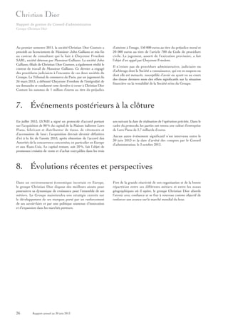Rapport de gestion du Conseil d’administration
Groupe Christian Dior

Au premier semestre 2011, la société Christian Dior Couture a
procédé au licenciement de Monsieur John Galliano et mis fin
au contrat de consultant qui la liait à Cheyenne Freedom
SARL, société détenue par Monsieur Galliano. La société John
Galliano, filiale de Christian Dior Couture, a également résilié le
contrat de travail de Monsieur Galliano. Ce dernier a engagé
des procédures judiciaires à l’encontre de ces deux sociétés du
Groupe. Le Tribunal de commerce de Paris, par un jugement du
26 mars 2013, a débouté Cheyenne Freedom de l’intégralité de
ses demandes et condamné cette dernière à verser à Christian Dior
Couture les sommes de 1 million d’euros au titre du préjudice

d’atteinte à l’image, 150 000 euros au titre du préjudice moral et
20 000 euros au titre de l’article 700 du Code de procédure
civile. Le jugement, assorti de l’exécution provisoire, a fait
l’objet d’un appel par Cheyenne Freedom.
Il n’existe pas de procédure administrative, judiciaire ou
d’arbitrage dont la Société a connaissance, qui est en suspens ou
dont elle est menacée, susceptible d’avoir ou ayant eu au cours
des douze derniers mois des effets significatifs sur la situation
financière ou la rentabilité de la Société et/ou du Groupe.

7. Événements postérieurs à la clôture
En juillet 2013, LVMH a signé un protocole d’accord portant
sur l’acquisition de 80 % du capital de la Maison italienne Loro
Piana, fabricant et distributeur de tissus, de vêtements et
d’accessoires de luxe ; l’acquisition devrait devenir définitive
d’ici à la fin de l’année 2013, après obtention de l’accord des
Autorités de la concurrence concernées, en particulier en Europe
et aux États-Unis. Le capital restant, soit 20 %, fait l’objet de
promesses croisées de vente et d’achat exerçables dans les trois

ans suivant la date de réalisation de l’opération précitée. Dans le
cadre du protocole, les parties ont retenu une valeur d’entreprise
de Loro Piana de 2,7 milliards d’euros.
Aucun autre événement significatif n’est intervenu entre le
30 juin 2013 et la date d’arrêté des comptes par le Conseil
d’administration, le 3 octobre 2013.

8. Évolutions récentes et perspectives
Dans un environnement économique incertain en Europe,
le groupe Christian Dior dispose des meilleurs atouts pour
poursuivre sa dynamique de croissance pour l’ensemble de ses
métiers. Le Groupe maintiendra une stratégie centrée sur
le développement de ses marques porté par un renforcement
de ses savoir-faire et par une politique soutenue d’innovation
et d’expansion dans les marchés porteurs.

26

Rapport annuel au 30 juin 2013

Fort de la grande réactivité de son organisation et de la bonne
répartition entre ses différents métiers et entre les zones
géographiques où il opère, le groupe Christian Dior aborde
l’avenir avec confiance et se fixe à nouveau comme objectif de
renforcer son avance sur le marché mondial du luxe.

 