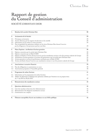 Rapport de gestion
du Conseil d’administration
SoCiété ChRiStian DioR

1.

Résultat de la société Christian Dior

28

2.

Actionnariat de la Société

29

2.1.
2.2.
2.3.
2.4.

Principaux actionnaires
actions détenues par les organes de direction et de contrôle
information sur les achats et ventes d’actions
état récapitulatif des opérations réalisées sur les titres Christian Dior durant l’exercice
par les dirigeants et les personnes qui leur sont liées

29
29
29

3.

Plans d’options - attributions d’actions gratuites

30

3.1.
3.2.
3.3.
3.4.
3.5.
3.6.

options consenties par la société mère Christian Dior
options consenties par sa filiale LVMh
options attribuées et levées durant l’exercice par les mandataires sociaux et les dix premiers salariés du Groupe
attributions d’actions gratuites et d’actions de performance par la société mère Christian Dior
actions gratuites et actions de performance attribuées par sa filiale LVMh
actions attribuées durant l’exercice aux mandataires sociaux et aux dix premiers salariés du Groupe

30
32
33
34
36
38

4.

Autorisations à caractère financier

39

4.1.
4.2.

état des délégations et autorisations en cours
autorisations proposées à l’assemblée générale

39
40

5.

Programme de rachat d’actions

41

5.1.
5.2.

information sur les programmes de rachat d’actions
tableau de déclaration synthétique des opérations réalisées par l’émetteur sur ses propres titres
du 1er mai 2013 au 30 juin 2013

41
42

6.

Rémunérations des mandataires sociaux

43

7.

Questions administratives

45

7.1.
7.2.
7.3.

Liste des mandats et fonctions des administrateurs
Rémunérations des dirigeants mandataires sociaux
Commissaires aux comptes

45
45
45

8.

Éléments susceptibles d’avoir une incidence en cas d’offre publique

45

Rapport annuel au 30 juin 2013

29

27

 