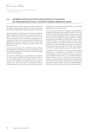 Rapport de gestion du Conseil d’administration
La société Christian Dior

3.4.

ATTRIBUTIONS D’ACTIONS GRATUITES ET D’ACTIONS
DE PERFORMANCE PAR LA SOCIÉTÉ MÈRE CHRISTIAN DIOR

Les bénéficiaires des actions gratuites sont sélectionnés parmi
les salariés et dirigeants des sociétés du Groupe en fonction de
leur niveau de responsabilité et de leur performance individuelle.
Pour les résidents fiscaux français, les actions sont attribuées
définitivement après un délai de deux ans pour le plan mis en
place en 2010 et de trois ans depuis 2011. Les actions sont
librement cessibles après une période complémentaire de
conservation de deux ans. Les actions gratuites attribuées à des
bénéficiaires ayant leur résidence fiscale à l’étranger sont
définitivement attribuées et librement cessibles à l’issue d’un
délai de quatre ans.
Les plans ouverts depuis le 15 avril 2010 associent attribution
d’actions gratuites et attribution d’actions de performance dans
des proportions déterminées en fonction du niveau hiérarchique
et du statut du bénéficiaire.
Les actions de performance ne sont définitivement attribuées
que si les comptes consolidés de Christian Dior pour l’exercice
au cours duquel le plan est mis en place (exercice « N ») et
l’exercice N + 1 affichent une variation positive par rapport à
l’exercice N - 1 de l’un ou l’autre des indicateurs suivants :
résultat opérationnel courant, variation de la trésorerie issue des

34

Rapport annuel au 30 juin 2013

opérations et investissements d’exploitation, taux de marge
opérationnelle courante du Groupe.
En ce qui concerne le plan mis en place le 15 avril 2010, la
condition de performance a été satisfaite en 2010 et 2011 et les
bénéficiaires ayant leur résidence fiscale en France à cette date
se sont vu attribuer définitivement leurs actions le 15 avril 2012.
En ce qui concerne les plans mis en place en 2011, la condition
de performance a été satisfaite en 2011 et 2012. L’exercice social
de Christian Dior ne correspondant plus à l’année civile à
compter de 2012, la variation de ces indicateurs est déterminée
sur la base de comptes consolidés pro forma au 31 décembre de
chaque année civile concernée. Pour le plan mis en place le
5 avril 2012, la condition de performance a été satisfaite en 2012.
Le Président-directeur général et le Directeur général délégué,
précédemment respectivement Président du Conseil
d’administration et Directeur général, doivent désormais et
pour l’ensemble des plans en vie, en cas d’attribution définitive
de leurs actions, conserver, jusqu’à la cessation de leurs
fonctions, un nombre d’actions au nominatif pur correspondant
à la moitié de la plus-value notionnelle nette d’impôts et de
prélèvements sociaux calculée à la date d’attribution définitive
des actions sur la base du cours d’ouverture à cette même date.

 