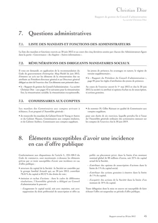 Rapport de gestion du Conseil d’administration
La société Christian Dior

7. Questions administratives
7.1.

LISTE DES MANDATS ET FONCTIONS DES ADMINISTRATEURS

La liste des mandats et fonctions exercés au 30 juin 2013 et au cours des cinq dernières années par chacun des Administrateurs figure
dans la partie « Gouvernance » du chapitre « Autres informations ».

7.2.

RÉMUNÉRATIONS DES DIRIGEANTS MANDATAIRES SOCIAUX

Il vous est demandé, en application de la recommandation du
Code de gouvernement d'entreprise Afep-Medef de juin 2013,
d'émettre un avis sur les éléments de la rémunération due ou
attribuée au Président-directeur général et au Directeur général
délégué au titre de l'exercice clos. Ces éléments sont présentés dans :
• le « Rapport de gestion du Conseil d'administration - La société
Christian Dior » aux pages 43 et suivantes pour la rémunération
fixe, la rémunération variable, la rémunération exceptionnelle,

7.3.

les jetons de présence, les avantages en nature, le régime de
retraite supplémentaire ;
• le « Rapport du Président du Conseil d'administration »,
page 84 pour les règles d'attribution des jetons de présence.
Au cours de l'exercice ouvert le 1er mai 2013 et clos le 30 juin
2013, la société n'a attribué ni options d'achat ou de souscription,
ni actions gratuites.

COMMISSAIRES AUX COMPTES

Les mandats des Commissaires aux comptes arrivant à
échéance, il est proposé à l’Assemblée générale :

• de nommer M. Gilles Rainaut en qualité de Commissaire aux
comptes suppléant,

• de renouveler les mandats du Cabinet Ernst & Young et Autres
et du Cabinet Mazars, Commissaires aux comptes titulaires,
et du Cabinet Auditex, Commissaire aux comptes suppléant,

pour une durée de six exercices, laquelle prendra fin à l’issue
de l’Assemblée générale ordinaire des actionnaires statuant sur
les comptes de l’exercice clos le 30 juin 2019.

8. Éléments susceptibles d’avoir une incidence
en cas d’offre publique
Conformément aux dispositions de l’article L. 225-100-3 du
Code de commerce, sont mentionnés ci-dessous les éléments
prévus par ce texte susceptibles d’avoir une incidence en cas
d’offre publique :
• structure du capital de la Société : la Société est contrôlée par
le groupe familial Arnault qui, au 30 juin 2013, contrôlait
70,45 % du capital et 83,12 % des droits de vote ;

public ou placement privé, dans la limite d’un montant
nominal global de 80 millions d’euros, soit 22 % du capital
actuel de la Société,
- d’attribuer des options de souscription d’actions dans la
limite de 1 % du capital social,
- d’attribuer des actions gratuites à émettre dans la limite
de 1 % du capital,

• émission et rachat d’actions : dans le cadre de différentes
résolutions, l’Assemblée générale a délégué au Conseil
d’administration le pouvoir :

- d’acquérir des actions de la Société dans la limite d’un
montant de 10 % du capital.

- d’augmenter le capital social, soit avec maintien, soit avec
suppression du droit préférentiel de souscription et offre au

Toute délégation dont la mise en œuvre est susceptible de faire
échouer l’offre est suspendue en période d’offre publique.

Rapport annuel au 30 juin 2013

45

 