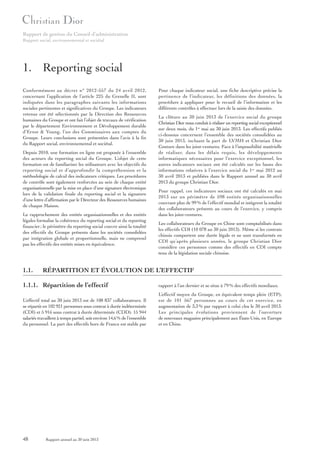 Rapport de gestion du Conseil d’administration
Rapport social, environnemental et sociétal

1. Reporting social
Conformément au décret n° 2012-557 du 24 avril 2012,
concernant l’application de l’article 225 du Grenelle II, sont
indiquées dans les paragraphes suivants les informations
sociales pertinentes et significatives du Groupe. Les indicateurs
retenus ont été sélectionnés par la Direction des Ressources
humaines du Groupe et ont fait l’objet de travaux de vérification
par le département Environnement et Développement durable
d’Ernst & Young, l’un des Commissaires aux comptes du
Groupe. Leurs conclusions sont présentées dans l’avis à la fin
du Rapport social, environnemental et sociétal.
Depuis 2010, une formation en ligne est proposée à l’ensemble
des acteurs du reporting social du Groupe. L’objet de cette
formation est de familiariser les utilisateurs avec les objectifs du
reporting social et d’approfondir la compréhension et la
méthodologie de calcul des indicateurs critiques. Les procédures
de contrôle sont également renforcées au sein de chaque entité
organisationnelle par la mise en place d’une signature électronique
lors de la validation finale du reporting social et la signature
d’une lettre d’affirmation par le Directeur des Ressources humaines
de chaque Maison.
Le rapprochement des entités organisationnelles et des entités
légales formalise la cohérence du reporting social et du reporting
financier ; le périmètre du reporting social couvre ainsi la totalité
des effectifs du Groupe présents dans les sociétés consolidées
par intégration globale et proportionnelle, mais ne comprend
pas les effectifs des entités mises en équivalence.

1.1.

Pour chaque indicateur social, une fiche descriptive précise la
pertinence de l’indicateur, les définitions des données, la
procédure à appliquer pour le recueil de l’information et les
différents contrôles à effectuer lors de la saisie des données.
La clôture au 30 juin 2013 de l’exercice social du groupe
Christian Dior nous conduit à réaliser un reporting social exceptionnel
sur deux mois, du 1er mai au 30 juin 2013. Les effectifs publiés
ci-dessous concernent l’ensemble des sociétés consolidées au
30 juin 2013, incluant la part de LVMH et Christian Dior
Couture dans les joint-ventures. Face à l’impossibilité matérielle
de réaliser, dans les délais requis, les développements
informatiques nécessaires pour l’exercice exceptionnel, les
autres indicateurs sociaux ont été calculés sur les bases des
informations relatives à l’exercice social du 1er mai 2012 au
30 avril 2013 et publiées dans le Rapport annuel au 30 avril
2013 du groupe Christian Dior.
Pour rappel, ces indicateurs sociaux ont été calculés en mai
2013 sur un périmètre de 598 entités organisationnelles
couvrant plus de 99 % de l’effectif mondial et intègrent la totalité
des collaborateurs présents au cours de l’exercice, y compris
dans les joint-ventures.
Les collaborateurs du Groupe en Chine sont comptabilisés dans
les effectifs CDI (10 078 au 30 juin 2013). Même si les contrats
chinois comportent une durée légale et ne sont transformés en
CDI qu’après plusieurs années, le groupe Christian Dior
considère ces personnes comme des effectifs en CDI compte
tenu de la législation sociale chinoise.

RÉPARTITION ET ÉVOLUTION DE L’EFFECTIF

1.1.1. Répartition de l’effectif

rapport à l’an dernier et se situe à 79 % des effectifs mondiaux.

L’effectif total au 30 juin 2013 est de 108 837 collaborateurs. Il
se répartit en 102 921 personnes sous contrat à durée indéterminée
(CDI) et 5 916 sous contrat à durée déterminée (CDD). 15 944
salariés travaillent à temps partiel, soit environ 14,6 % de l’ensemble
du personnel. La part des effectifs hors de France est stable par

L’effectif moyen du Groupe, en équivalent temps plein (ETP),
est de 101 567 personnes au cours de cet exercice, en
augmentation de 3,3 % par rapport à celui clos le 30 avril 2013.
Les principales évolutions proviennent de l’ouverture
de nouveaux magasins principalement aux États-Unis, en Europe
et en Chine.

48

Rapport annuel au 30 juin 2013

 