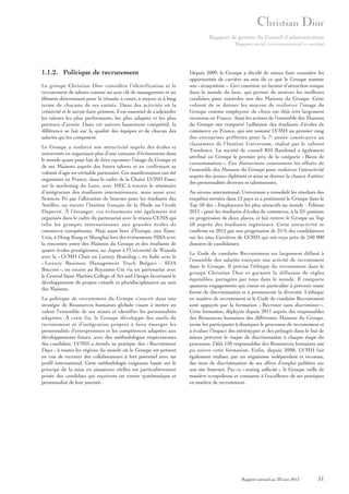 Rapport de gestion du Conseil d’administration
Rapport social, environnemental et sociétal

1.1.2. Politique de recrutement
Le groupe Christian Dior considère l’identification et le
recrutement de talents comme un acte clé de management et un
élément déterminant pour la réussite à court, à moyen et à long
terme de chacune de ses entités. Dans des activités où la
créativité et le savoir-faire priment, il est essentiel de s’adjoindre
les talents les plus performants, les plus adaptés et les plus
porteurs d’avenir. Dans cet univers hautement compétitif, la
différence se fait sur la qualité des équipes et de chacun des
salariés qui les composent.
Le Groupe a renforcé son attractivité auprès des écoles et
universités en organisant plus d’une centaine d’événements dans
le monde ayant pour but de faire rayonner l’image du Groupe et
de ses Maisons auprès des futurs talents et en confirmant sa
volonté d’agir en véritable partenaire. Ces manifestations ont été
organisées en France, dans le cadre de la Chaire LVMH Essec
sur le marketing du Luxe, avec HEC à travers le séminaire
d’intégration des étudiants internationaux, mais aussi avec
Sciences Po par l’allocation de bourses pour les étudiants des
Antilles, ou encore l’Institut français de la Mode ou l’école
Duperré. À l’étranger, ces événements ont également été
organisés dans le cadre du partenariat avec le réseau CEMS qui
relie les groupes internationaux aux grandes écoles de
commerce européennes. Mais aussi hors d’Europe, aux ÉtatsUnis, à Hong Kong et Shanghai lors des événements MBA avec
la rencontre entre des Maisons du Groupe et des étudiants de
quatre écoles prestigieuses, au Japon à l’Université de Waseda
avec la « LVMH Chair on Luxury Branding », en Italie avec le
« Luxury Business Management Track Bulgari - SDA
Bocconi », ou encore au Royaume-Uni via un partenariat avec
le Central Saint Martins College of Art and Design favorisant le
développement de projets créatifs et pluridisciplinaires au sein
des Maisons.
La politique de recrutement du Groupe s’inscrit dans une
stratégie de Ressources humaines globale visant à mettre en
valeur l’ensemble de ses atouts et identifier les personnalités
adaptées. À cette fin, le Groupe développe des outils de
recrutement et d’intégration propres à faire émerger les
personnalités d’entrepreneurs et les compétences adaptées aux
développements futurs, avec des méthodologies respectueuses
des candidats. LVMH a étendu sa pratique des « Recruitment
Days » à toutes les régions du monde où le Groupe est présent
en vue de recruter des collaborateurs à fort potentiel avec un
profil international. Cette méthodologie exigeante basée sur le
principe de la mise en situations réelles est particulièrement
prisée des candidats qui reçoivent un retour systématique et
personnalisé de leur journée.

Depuis 2009, le Groupe a décidé de mieux faire connaître les
opportunités de carrière au sein de ce que le Groupe nomme
son « écosystème ». Ceci constitue un facteur d’attraction unique
dans le monde du luxe, qui permet de motiver les meilleurs
candidats pour rejoindre une des Maisons du Groupe. Cette
volonté de se donner les moyens de renforcer l’image du
Groupe comme employeur de choix est déjà très largement
reconnue en France. Ainsi les actions de l’ensemble des Maisons
du Groupe ont remporté l’adhésion des étudiants d’écoles de
commerce en France, qui ont nommé LVMH au premier rang
des entreprises préférées pour la 7e année consécutive au
classement de l’Institut Universum, réalisé par le cabinet
Trendence. La société de conseil RH Randstad a également
attribué au Groupe le premier prix de la catégorie « Biens de
consommation ». Ces distinctions couronnent les efforts de
l’ensemble des Maisons du Groupe pour renforcer l’attractivité
auprès des jeunes diplômés et ainsi se donner la chance d’attirer
des personnalités diverses et talentueuses.
Au niveau international, Universum a consolidé les résultats des
enquêtes menées dans 12 pays et a positionné le Groupe dans le
Top 50 des « Employeurs les plus attractifs au monde - Édition
2012 » pour les étudiants d’écoles de commerce, à la 25e position
en progression de deux places, et fait rentrer le Groupe au Top
50 auprès des étudiants ingénieurs. Cette attractivité se
confirme en 2012 par une progression de 25 % des candidatures
sur les sites Carrières de LVMH qui ont reçu près de 240 000
dossiers de candidature.
Le Code de conduite Recrutement est largement diffusé à
l’ensemble des salariés exerçant une activité de recrutement
dans le Groupe. Il précise l’éthique du recrutement dans le
groupe Christian Dior et garantit la diffusion de règles
équitables, partagées par tous dans le monde. Il comporte
quatorze engagements qui visent en particulier à prévenir toute
forme de discrimination et à promouvoir la diversité. L’éthique
en matière de recrutement et le Code de conduite Recrutement
sont appuyés par la formation « Recruter sans discriminer ».
Cette formation, déployée depuis 2011 auprès des responsables
des Ressources humaines des différentes Maisons du Groupe,
invite les participants à disséquer le processus de recrutement et
à évaluer l’impact des stéréotypes et des préjugés dans le but de
mieux prévenir le risque de discrimination à chaque étape du
processus. Déjà 150 responsables des Ressources humaines ont
pu suivre cette formation. Enfin, depuis 2008, LVMH fait
également réaliser, par un organisme indépendant et reconnu,
des tests de discrimination de ses offres d’emploi publiées sur
son site Internet. Par ce « testing sollicité », le Groupe veille de
manière scrupuleuse et constante à l’excellence de ses pratiques
en matière de recrutement.

Rapport annuel au 30 juin 2013

51

 