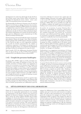 Rapport de gestion du Conseil d’administration
Rapport social, environnemental et sociétal

développement de carrière des salariés âgés de plus de 50 ans.
Des sociétés comme Louis Vuitton, Céline ou Guerlain ont
développé des dispositifs de tutorat « Senior - Jeune » pour
veiller à la transmission de leurs savoir-faire uniques.
Des Responsables des Ressources humaines issus de toutes les
Maisons ont été formés au pilotage d’entretien de mi-carrière,
selon un programme établi par la DRH Corporate. Ces entretiens
se déploient dans toutes les Maisons afin de mieux gérer les
carrières des seniors et de proposer systématiquement aux
collaborateurs de plus de 50 ans un bilan professionnel adapté.
Des réunions d’information sur la retraite ont aussi été mises en
place pour les collaborateurs seniors notamment par Le Bon
Marché ou Parfums Christian Dior.
D’autres mesures en faveur de l’emploi des seniors ont été prises
dans plusieurs Maisons du Groupe. Ainsi, Moët & Chandon,
Parfums Christian Dior, LVMH Fragrance Brands, Guerlain et
Le Bon Marché ont signé avec leurs organisations syndicales
des accords de Gestion prévisionnelle des emplois et
compétences organisant et développant les perspectives de
carrières des salariés seniors, avec notamment des dispositions
spécifiques facilitant les aménagements du temps de travail.
Dans le monde, 12,2 % des collaborateurs du groupe Christian
Dior ont plus de 50 ans au 30 avril 2013. Cette population
représente 20,1 % de l’effectif en France au 30 avril 2013.

1.4.3. L’emploi des personnes handicapées
En janvier 2011, LVMH a signé sa seconde convention avec
l’AGEFIPH, acteur majeur du handicap en France. Par cette
nouvelle convention, le Groupe renforce son engagement en
matière de recrutement et de maintien dans l’emploi des
personnes en situation de handicap. À cet effet, le groupe
Christian Dior mobilise un réseau de plus de 30 correspondants
handicap dans les Maisons à travers sa « Mission Handicap ».
En 2012, un intérêt plus particulier a été porté aux fournisseurs
du secteur protégé et adapté. En France, entre 2007 et 2012, le
taux d’emploi de personnes en situation de handicap est passé
de 1,6 % à 3,9 % en normes officielles.
Le Groupe est particulièrement attentif au maintien dans
l’emploi des salariés devenus handicapés, comme l’illustrent déjà
les ateliers aménagés chez Moët & Chandon, Parfums Christian
Dior ou Guerlain, qui permettent aux collaborateurs ayant des

1.5.

En matière de recrutement, le groupe Christian Dior a
développé une méthodologie de recrutement « Handi-Talents »
basée sur des mises en situations professionnelles, à l’attention
des candidats handicapés. Ces sessions de recrutement
innovantes - qui n’utilisent pas le CV des candidats - objectivent
le recrutement et permettent d’identifier des aptitudes et des
compétences transférables dans l’activité professionnelle.
La sensibilisation et la formation des salariés jouent un rôle
essentiel dans l’emploi des personnes en situation de handicap.
Le groupe Les Echos a sensibilisé plus de 60 salariés courant
2012. Le 10 février 2012, le Groupe a organisé une conférence
réunissant plus de 50 managers sur le thème du handicap et du
management. Elle se déploie depuis sous la forme d’une
formation « Le Manager et le Handicap ».
Conformément à ses engagements internationaux, le Groupe
décline sa politique d’emploi des personnes handicapées au-delà
des frontières. À Londres, la LVMH House et la Down’s
Syndrome Association (DSA) ont organisé un événement pour
promouvoir l’insertion sociale et professionnelle des personnes
porteuses du syndrome de Down (ou trisomie 21). En Espagne,
Loewe a financé la formation de 300 personnes en situation de
handicap afin d’accroître leur capacité à trouver un emploi.
Le groupe Christian Dior favorise le recours au secteur protégé
et adapté, qui permet à la personne handicapée qui n’a pas
acquis suffisamment d’autonomie pour travailler en entreprise
d’exercer une activité dans un milieu protégé. Le 7 novembre
2012, le Groupe a organisé son premier salon « Handicap et
Achats Responsables » dans le cadre de sa démarche d’achats
responsables. Introduit par Antonio Belloni, Directeur général
délégué de LVMH, et Chantal Gaemperle, Directeur
Ressources humaines de LVMH, le salon présentait l’offre de
nombreux établissements du secteur protégé ainsi que les
partenariats menés par les Maisons Hennessy, Moët & Chandon,
Guerlain, Louis Vuitton, Make Up For Ever et Parfums
Christian Dior. L’événement a réuni près de 170 managers de
toutes les Maisons du Groupe.

DÉVELOPPEMENT DES COLLABORATEURS

Pilotée par la fonction Ressources humaines en association
étroite avec les responsables opérationnels, la revue annuelle
des organisations et des talents constitue l’axe central de la
politique des Ressources humaines du groupe Christian Dior.
Elle se nourrit des enjeux d’affaires identifiés dans les Plans
stratégiques de chacune des Maisons et met en évidence leurs
implications en termes de Ressources humaines. Cette revue se
penche de manière anticipatrice sur les postes les plus critiques
et les plans de succession associés. Elle assure également
l’identification et l’évolution des talents au sein du Groupe par
des opportunités de carrière à court et moyen terme et la
construction de plans de développement individuels pour

58

restrictions médicales de conserver leur emploi dans des
conditions adaptées. Précurseur en la matière, Moët & Chandon
a créé en mars 2011 l’entreprise adaptée MHEA. Entreprise
à part entière et employant au moins 80 % de travailleurs
handicapés, MHEA offre ainsi la possibilité d’accueillir dans
les meilleures conditions des salariés ayant été touchés par le
handicap, tout en conservant leurs conditions de rémunération.

Rapport annuel au 30 juin 2013

préparer les collaborateurs à leurs responsabilités futures. Il se
confirme ainsi que le vivier des senior executives est stable et
fidèle, et de plus en plus international avec une majorité des
postes-clés occupés par des managers non français. En outre,
l’organisation établit sa capacité à faire émerger des talents au
sein du Groupe, avec plus de deux postes-clés sur trois pourvus
par des promotions internes. Cette politique a également
conduit à renforcer la pratique de l’entretien de carrière en
adoptant une approche complémentaire à celle des évaluations
annuelles et davantage centrée sur le développement personnel
des collaborateurs.

 