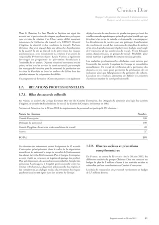 Rapport de gestion du Conseil d’administration
Rapport social, environnemental et sociétal

Moët & Chandon, Le Bon Marché et Sephora ont signé des
accords sur la prévention des risques psychosociaux prévoyant
pour certains la création d’un Observatoire dédié, associant
notamment la Médecine du travail et le CHSCT (Comité
d’hygiène, de sécurité et des conditions de travail). Parfums
Christian Dior s’est engagé dans une démarche d’amélioration
de la qualité de vie au travail et de prévention des risques
psychosociaux, avec notamment la création d’un poste de
responsable Prévention-Santé. Louis Vuitton a également
développé un programme de prévention bénéficiant à
l’ensemble de ses entités. D’autres initiatives innovantes ont été
prises, en lien avec les services de santé au travail : par exemple
des massages de bien-être pour le personnel de production sur
les sites de Guerlain et dans les ateliers de Céline lors des
périodes intenses de préparation des défilés.
Un programme de formation « Gestes et postures » est également

1.7.

déployé au sein de tous les sites de production pour prévenir les
troubles musculo-squelettiques, qui est le principal trouble qui a pu
être observé en terme de maladie professionnelle, et accompagner
les déroulements de carrière par une politique d’amélioration
des conditions de travail. Les postes dans les vignobles, les ateliers
et les sites de production sont régulièrement évalués sous l’angle
de l’ergonomie et des conditions de travail. Veuve Clicquot
anime, depuis cinq ans, un groupe de travail « Pénibilité » pour
mieux maîtriser la pénibilité de certains travaux agricoles.
Les maladies professionnelles déclarées sont suivies par
l’ensemble des entités françaises du Groupe et consolidées
annuellement. Un travail de vérification de la pertinence des
données est en cours pour permettre la publication de cet
indicateur ainsi que l’élargissement du périmètre de collecte.
L’analyse des résultats permettra de définir les priorités
d’actions en matière de santé professionnelle.

RELATIONS PROFESSIONNELLES

1.7.1. Bilan des accords collectifs
En France, les sociétés du Groupe Christian Dior ont des Comités d’entreprise, des Délégués du personnel ainsi que des Comités
d’hygiène, de sécurité et des conditions de travail. Le Comité de Groupe a été institué en 1985.
Au cours de l’exercice clos le 30 juin 2013, les représentants du personnel ont participé à 293 réunions :
Nature des réunions

Nombre

Comité d’entreprise

100

Délégués du personnel

108

Comité d’hygiène, de sécurité et des conditions de travail

48

Autres

37

TOTAL

Ces réunions ont notamment permis la signature de 42 accords
d’entreprise, principalement dans le cadre de la négociation
annuelle sur les salaires et le temps de travail et de l’intéressement
des salariés (accords d’intéressement, Plan d’épargne d’entreprise,
accords relatifs au versement de la prime de partage des profits).
Plus spécifiquement, des accords/avenants relatifs à l’emploi des
personnes handicapées, à l’égalité professionnelle entre les
femmes et les hommes, à la gestion prévisionnelle des emplois et
des compétences, au dialogue social, à la prévention des risques
psychosociaux ont été signés dans des sociétés du Groupe.

293

1.7.2. Œuvres sociales et prestations
complémentaires
En France, au cours de l’exercice clos le 30 juin 2013, les
différentes sociétés du groupe Christian Dior ont consacré un
budget de plus de 3 millions d’euros à des activités sociales et
culturelles par leur contribution aux Comités d’entreprise.
Les frais de restauration du personnel représentent un budget
de 3,7 millions d’euros.

Rapport annuel au 30 juin 2013

61

 
