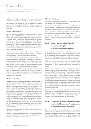 Rapport de gestion du Conseil d’administration
Rapport social, environnemental et sociétal

Enfin, pour les différentes Maisons, les fournisseurs de tissu
sont très souvent italiens, sans qu’il y ait toutefois d’exclusivité.
Les créateurs et les bureaux de style de chacune des Maisons
permettent, de façon générale, de ne pas dépendre, pour la
fabrication, de brevets ou de savoir-faire exclusifs appartenant
à des tiers.

Parfums et Cosmétiques
Les cinq centres de production français de Guerlain, Parfums
Christian Dior et LVMH Fragrances Brands assurent la quasitotalité de la production des quatre grandes marques françaises,
y compris Kenzo Parfums, tant dans le domaine des produits
parfumants que dans ceux du maquillage ou des produits de
soin. Make Up For Ever dispose également de capacités de
production en France. Les marques Benefit, Parfums Loewe,
Fresh et Parfums Fendi confient la fabrication de leurs produits
pour partie aux autres marques du Groupe, le solde étant soustraité à l’extérieur du Groupe.
Au total, la sous-traitance industrielle représente en 2012, pour
cette activité, environ 8 % du coût des ventes ; s’y ajoutent
environ 9 millions d’euros de sous-traitance logistique.
Les matières sèches, c’est-à-dire les flaconnages, bouchons… et
tous autres éléments constituant le contenant ou l’emballage,
sont acquis auprès de fournisseurs hors Groupe, ainsi que les
matières premières entrant dans l’élaboration des produits finis.
Dans certains cas, ces matières ne sont disponibles qu’auprès
d’un nombre limité de fournisseurs français ou étrangers.
Les formules des produits sont développées majoritairement
dans les laboratoires de Saint-Jean de Braye en France, le
Groupe pouvant également acquérir ou développer des
formules auprès de sociétés spécialisées, notamment dans le
domaine des jus de parfum.

Montres et Joaillerie
Grâce à ses ateliers et manufactures suisses, situés au Locle, à
La Chaux-de-Fonds, à Neuchâtel, à Cornol, au Sentier et à
Nyon, le Groupe assure la quasi-totalité de l’assemblage des
montres et chronographes vendus sous les marques TAG
Heuer, Hublot, Zenith, Bulgari, Christian Dior, Chaumet et
Fred, ainsi que la conception et fabrication des mouvements
mécaniques El Primero et Elite de Zenith, le Calibre 1887 de TAG
Heuer, l’UNICO de Hublot et les Hautes Complications de
Bulgari. En 2011, TAG Heuer a acquis 100 % d’ArteCad, un
acteur suisse majeur dans l’approvisionnement en cadrans de
montre, et Hublot a acquis la totalité du capital de Profusion,
entreprise spécialisée dans la maîtrise de la fibre de carbone, ce
qui complète les capacités actuelles de TAG Heuer et Bulgari
sur les composants critiques de cadrans, boîtes et bracelets.
La Manufacture de Zénith au Locle a fait l’objet d’une rénovation
majeure en 2012.
Globalement, dans cette activité, la sous-traitance représente en
2012 12 % du coût des ventes.
Bien que le Groupe puisse avoir recours à des tiers dans certains
cas pour le dessin de ses modèles, ceux-ci sont le plus souvent
élaborés dans ses propres bureaux d’études.

64

Rapport annuel au 30 juin 2013

Christian Dior Couture
Les capacités de production et le recours à la sous-traitance sont
très variables selon les produits concernés.
Dans le domaine de la Maroquinerie, Christian Dior Couture
peut faire appel à des entreprises tierces pour compléter ses
fabrications et lui assurer une grande flexibilité de production.
Cette sous-traitance représente globalement environ 34 % du
coût des ventes au cours de l’exercice clos le 30 juin 2013.
Dans le domaine du Prêt-à-porter et de la Haute Joaillerie, la
Société s’approvisionne exclusivement auprès d’entreprises
extérieures.

1.8.3. Impact territorial de l’activité
en matière d’emploi
et de développement régional
Le groupe Christian Dior pratique une politique de maintien et
de développement de l’emploi. Grâce au développement soutenu
de ses marques, de nombreux emplois commerciaux sont créés
dans l’ensemble des pays où le Groupe est présent, en particulier
dans le cadre de l’extension du réseau de magasins en propre.
Au 30 avril 2013, les licenciements pour motif non inhérent à la
personne, y compris les licenciements pour raison économique,
représentent 3,2 % des départs toutes causes confondues en
France.
De nombreuses sociétés du Groupe sont implantées historiquement dans les provinces françaises et sont des acteurs
incontournables du développement de l’emploi dans leurs régions
respectives : Parfums Christian Dior à Saint-Jean de Braye,
près d’Orléans, Veuve Clicquot Ponsardin et Moët & Chandon
en Champagne, Hennessy à Cognac, ont développé des
politiques de relation et de communication avec les collectivités
locales, en particulier dans les domaines culturel, de l’éducation
et de l’emploi. Sephora, qui déploie des magasins dans toute la
France, et dont les deux tiers de l’effectif travaillent en dehors
de la région parisienne, mène régulièrement des actions
favorisant l’emploi local.
Acteurs économiques majeurs dans plusieurs bassins d’emploi,
les sociétés du Groupe sont attentives aux spécificités sociales
régionales et ont développé des partenariats, explicités cidessous, avec des associations ou des ONG afin d’accompagner
l’insertion sociale et professionnelle des plus démunis.

1.8.4. Promotion de l’éducation et relations
avec les établissements d’enseignement
et les associations d’insertion
Dans le monde, des sociétés du Groupe se mobilisent pour
faciliter l’accès à l’éducation pour les plus jeunes dans les
territoires défavorisés ou frappés par un traumatisme. En Chine,
Moët Hennessy Diageo parraine un groupe de collégiens de la
région du Sichuan depuis le séisme de 2009, au travers d’un

 