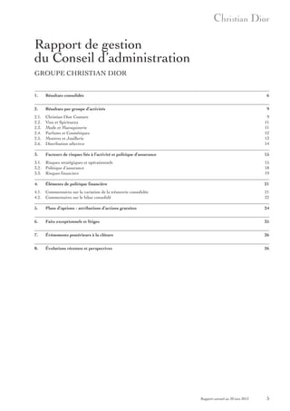 Rapport de gestion
du Conseil d’administration
GROUPE CHRISTIAN DIOR
1.

Résultats consolidés

6

2.

Résultats par groupe d’activités

9

2.1.
2.2.
2.3.
2.4.
2.5.
2.6.

Christian Dior Couture
Vins et Spiritueux
Mode et Maroquinerie
Parfums et Cosmétiques
Montres et Joaillerie
Distribution sélective

9
11
11
12
13
14

3.

Facteurs de risques liés à l’activité et politique d’assurance

15

3.1.
3.2.
3.3.

Risques stratégiques et opérationnels
Politique d’assurance
Risques financiers

15
18
19

4.

Éléments de politique financière

21

4.1.
4.2.

Commentaires sur la variation de la trésorerie consolidée
Commentaires sur le bilan consolidé

21
22

5.

Plans d’options - attributions d’actions gratuites

24

6.

Faits exceptionnels et litiges

25

7.

Événements postérieurs à la clôture

26

8.

Évolutions récentes et perspectives

26

Rapport annuel au 30 juin 2013

5

 