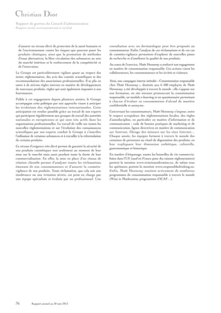 Rapport de gestion du Conseil d’administration
Rapport social, environnemental et sociétal

d’assurer un niveau élevé de protection de la santé humaine et
de l’environnement contre les risques que peuvent poser les
produits chimiques, ainsi que la promotion de méthodes
d’essai alternatives, la libre circulation des substances au sein
du marché intérieur et le renforcement de la compétitivité et
de l’innovation.
Le Groupe est particulièrement vigilant quant au respect des
textes réglementaires, des avis des comités scientifiques et des
recommandations des associations professionnelles. Il se plie en
outre à de strictes règles internes en matière de développement
de nouveaux produits, règles qui sont également imposées à nos
fournisseurs.
Fidèle à cet engagement depuis plusieurs années, le Groupe
accompagne cette politique par une approche visant à anticiper
les évolutions des réglementations internationales. Cette
anticipation est rendue possible grâce au travail de nos experts
qui participent régulièrement aux groupes de travail des autorités
nationales et européennes et qui sont très actifs dans les
organisations professionnelles. Le travail de veille sur toutes les
nouvelles réglementations et sur l’évolution des connaissances
scientifiques par nos experts conduit le Groupe à s’interdire
l’utilisation de certaines substances et à travailler à la reformulation
de certains produits.
Ce niveau d’exigence très élevé permet de garantir la sécurité de
nos produits cosmétiques non seulement au moment de leur
mise sur le marché mais aussi pendant toute la durée de leur
commercialisation. En effet, la mise en place d’un réseau de
relation clientèle permet d’analyser toutes les réclamations
émanant de nos consommateurs et d’assurer la cosmétovigilance de nos produits. Toute réclamation, que cela soit une
intolérance ou une irritation sévère, est prise en charge par
une équipe spécialisée et évaluée par un professionnel. Une

76

Rapport annuel au 30 juin 2013

consultation avec un dermatologue peut être proposée au
consommateur. Enfin, l’analyse de ces réclamations et de ces cas
de cosméto-vigilance permettent d’explorer de nouvelles pistes
de recherche et d’améliorer la qualité de nos produits.
Au cours de l’exercice, Moët Hennessy a renforcé son engagement
en matière de consommation responsable. Ces actions visent les
collaborateurs, les consommateurs et les invités et visiteurs.
Ainsi, une campagne interne intitulée « Consommation responsable
chez Moët Hennessy », destinée aux 6 500 employés de Moët
Hennessy, a été développée à travers le monde : elle s’appuie sur
une formation, un site intranet promouvant la consommation
responsable, un module e-learning et un questionnaire permettant
à chacun d’évaluer sa consommation d’alcool de manière
confidentielle et anonyme.
Concernant les consommateurs, Moët Hennessy s’impose, outre
le respect scrupuleux des réglementations locales, des règles
d’autodiscipline, en particulier en matière d’information et de
communication : code de bonnes pratiques de marketing et de
communication, lignes directrices en matière de communication
sur Internet, filtrage des mineurs sur les sites Internet…
Chaque année, les équipes forment à travers le monde des
centaines de personnes au rituel de dégustation des produits, en
leur expliquant leur dimension esthétique, culturelle,
gastronomique et historique.
En matière d’étiquetage, toutes les bouteilles de vin commercialisées dans l’UE (sauf en France pour des raisons réglementaires)
portent la mention www.wineinmoderation.eu, de même tous
les spiritueux portent la mention www.responsibledrinking.eu.
Enfin, Moët Hennessy soutient activement de nombreux
programmes de consommation responsable à travers le monde
(Wine in Moderation, programmes d’ICAP…).

 