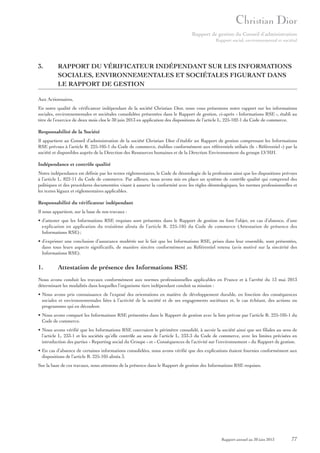Rapport de gestion du Conseil d’administration
Rapport social, environnemental et sociétal

3.

RAPPORT DU VÉRIFICATEUR INDÉPENDANT SUR LES INFORMATIONS
SOCIALES, ENVIRONNEMENTALES ET SOCIÉTALES FIGURANT DANS
LE RAPPORT DE GESTION

Aux Actionnaires,
En notre qualité de vérificateur indépendant de la société Christian Dior, nous vous présentons notre rapport sur les informations
sociales, environnementales et sociétales consolidées présentées dans le Rapport de gestion, ci-après « Informations RSE », établi au
titre de l’exercice de deux mois clos le 30 juin 2013 en application des dispositions de l’article L. 225-102-1 du Code de commerce.

Responsabilité de la Société
Il appartient au Conseil d’administration de la société Christian Dior d’établir un Rapport de gestion comprenant les Informations
RSE prévues à l’article R. 225-105-1 du Code de commerce, établies conformément aux référentiels utilisés (le « Référentiel ») par la
société et disponibles auprès de la Direction des Ressources humaines et de la Direction Environnement du groupe LVMH.

Indépendance et contrôle qualité
Notre indépendance est définie par les textes réglementaires, le Code de déontologie de la profession ainsi que les dispositions prévues
à l’article L. 822-11 du Code de commerce. Par ailleurs, nous avons mis en place un système de contrôle qualité qui comprend des
politiques et des procédures documentées visant à assurer la conformité avec les règles déontologiques, les normes professionnelles et
les textes légaux et réglementaires applicables.

Responsabilité du vérificateur indépendant
Il nous appartient, sur la base de nos travaux :
• d’attester que les Informations RSE requises sont présentes dans le Rapport de gestion ou font l’objet, en cas d’absence, d’une
explication en application du troisième alinéa de l’article R. 225-105 du Code de commerce (Attestation de présence des
Informations RSE) ;
• d’exprimer une conclusion d’assurance modérée sur le fait que les Informations RSE, prises dans leur ensemble, sont présentées,
dans tous leurs aspects significatifs, de manière sincère conformément au Référentiel retenu (avis motivé sur la sincérité des
Informations RSE).

1.

Attestation de présence des Informations RSE

Nous avons conduit les travaux conformément aux normes professionnelles applicables en France et à l’arrêté du 13 mai 2013
déterminant les modalités dans lesquelles l’organisme tiers indépendant conduit sa mission :
• Nous avons pris connaissance de l’exposé des orientations en matière de développement durable, en fonction des conséquences
sociales et environnementales liées à l’activité de la société et de ses engagements sociétaux et, le cas échéant, des actions ou
programmes qui en découlent.
• Nous avons comparé les Informations RSE présentées dans le Rapport de gestion avec la liste prévue par l’article R. 225-105-1 du
Code de commerce.
• Nous avons vérifié que les Informations RSE couvraient le périmètre consolidé, à savoir la société ainsi que ses filiales au sens de
l’article L. 233-1 et les sociétés qu’elle contrôle au sens de l’article L. 233-3 du Code de commerce, avec les limites précisées en
introduction des parties « Reporting social du Groupe » et « Conséquences de l’activité sur l’environnement » du Rapport de gestion.
• En cas d’absence de certaines informations consolidées, nous avons vérifié que des explications étaient fournies conformément aux
dispositions de l’article R. 225-105 alinéa 3.
Sur la base de ces travaux, nous attestons de la présence dans le Rapport de gestion des Informations RSE requises.

Rapport annuel au 30 juin 2013

77

 