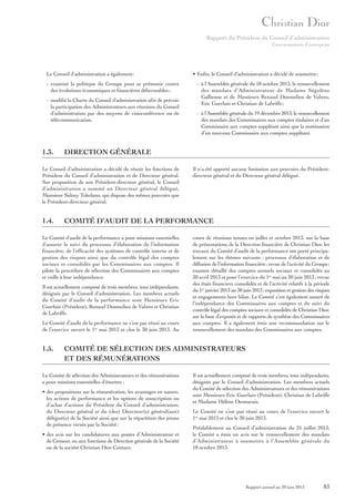 Rapport du Président du Conseil d’administration
Gouvernement d’entreprise

Le Conseil d’administration a également:
- examiné la politique du Groupe pour se prémunir contre
des évolutions économiques et financières défavorables ;
- modifié la Charte du Conseil d’administration afin de prévoir
la participation des Administrateurs aux réunions du Conseil
d’administration par des moyens de visioconférence ou de
télécommunication.

1.3.

- à l’Assemblée générale du 19 décembre 2013, le renouvellement
des mandats des Commissaires aux comptes titulaires et d’un
Commissaire aux comptes suppléant ainsi que la nomination
d’un nouveau Commissaire aux comptes suppléant.

Il n’a été apporté aucune limitation aux pouvoirs du Présidentdirecteur général et du Directeur général délégué.

COMITÉ D’AUDIT DE LA PERFORMANCE

Le Comité d’audit de la performance a pour missions essentielles
d’assurer le suivi du processus d’élaboration de l’information
financière, de l’efficacité des systèmes de contrôle interne et de
gestion des risques ainsi que du contrôle légal des comptes
sociaux et consolidés par les Commissaires aux comptes. Il
pilote la procédure de sélection des Commissaires aux comptes
et veille à leur indépendance.
Il est actuellement composé de trois membres, tous indépendants,
désignés par le Conseil d’administration. Les membres actuels
du Comité d’audit de la performance sont Messieurs Eric
Guerlain (Président), Renaud Donnedieu de Vabres et Christian
de Labriffe.
Le Comité d’audit de la performance ne s’est pas réuni au cours
de l’exercice ouvert le 1er mai 2013 et clos le 30 juin 2013. Au

1.5.

- à l’Assemblée générale du 18 octobre 2013, le renouvellement
des mandats d’Administrateur de Madame Ségolène
Gallienne et de Messieurs Renaud Donnedieu de Vabres,
Eric Guerlain et Christian de Labriffe ;

DIRECTION GÉNÉRALE

Le Conseil d’administration a décidé de réunir les fonctions de
Président du Conseil d’administration et de Directeur général.
Sur proposition de son Président-directeur général, le Conseil
d’administration a nommé un Directeur général délégué,
Monsieur Sidney Toledano, qui dispose des mêmes pouvoirs que
le Président-directeur général.

1.4.

• Enfin, le Conseil d’administration a décidé de soumettre:

cours de réunions tenues en juillet et octobre 2013, sur la base
de présentations de la Direction financière de Christian Dior, les
travaux du Comité d’audit de la performance ont porté principalement sur les thèmes suivants : processus d’élaboration et de
diffusion de l’information financière ; revue de l’activité du Groupe ;
examen détaillé des comptes annuels sociaux et consolidés au
30 avril 2013 et pour l’exercice du 1er mai au 30 juin 2013 ; revue
des états financiers consolidés et de l’activité relatifs à la période
du 1er janvier 2013 au 30 juin 2013 ; exposition et gestion des risques
et engagements hors bilan. Le Comité s’est également assuré de
l’indépendance des Commissaires aux comptes et du suivi du
contrôle légal des comptes sociaux et consolidés de Christian Dior,
sur la base d’exposés et de rapports de synthèse des Commissaires
aux comptes. Il a également émis une recommandation sur le
renouvellement des mandats des Commissaires aux comptes.

COMITÉ DE SÉLECTION DES ADMINISTRATEURS
ET DES RÉMUNÉRATIONS

Le Comité de sélection des Administrateurs et des rémunérations
a pour missions essentielles d’émettre :
• des propositions sur la rémunération, les avantages en nature,
les actions de performance et les options de souscription ou
d’achat d’actions du Président du Conseil d’administration,
du Directeur général et du (des) Directeur(s) général(aux)
délégué(s) de la Société ainsi que sur la répartition des jetons
de présence versés par la Société ;
• des avis sur les candidatures aux postes d’Administrateur et
de Censeur, ou aux fonctions de Direction générale de la Société
ou de la société Christian Dior Couture.

Il est actuellement composé de trois membres, tous indépendants,
désignés par le Conseil d’administration. Les membres actuels
du Comité de sélection des Administrateurs et des rémunérations
sont Messieurs Eric Guerlain (Président), Christian de Labriffe
et Madame Hélène Desmarais.
Le Comité ne s’est pas réuni au cours de l’exercice ouvert le
1er mai 2013 et clos le 30 juin 2013.
Préalablement au Conseil d’administration du 25 juillet 2013,
le Comité a émis un avis sur le renouvellement des mandats
d’Administrateur à soumettre à l’Assemblée générale du
18 octobre 2013.

Rapport annuel au 30 juin 2013

83

 