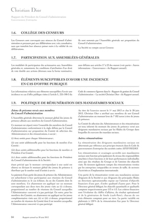 Rapport du Président du Conseil d’administration
Gouvernement d’entreprise

1.6.

COLLÈGE DES CENSEURS

Les Censeurs sont convoqués aux séances du Conseil d’administration et prennent part aux délibérations avec voix consultative,
sans que toutefois leur absence puisse nuire à la validité de ces
délibérations.

1.7.

sont définies aux articles 17 à 23 des statuts (voir partie « Autres
informations – Gouvernance » du Rapport annuel).

ÉLÉMENTS SUSCEPTIBLES D’AVOIR UNE INCIDENCE
EN CAS D’OFFRE PUBLIQUE

Les informations relatives aux éléments susceptibles d’avoir une
incidence en cas d’offre publique visées à l’article L. 225-100-3 du

1.9.

La Société ne compte aucun Censeur.

PARTICIPATION AUX ASSEMBLÉES GÉNÉRALES

Les modalités de participation des actionnaires aux Assemblées
générales et, notamment, les conditions d’attribution d’un droit
de vote double aux actions détenues sous la forme nominative,

1.8.

Ils sont nommés par l’Assemblée générale sur proposition du
Conseil d’administration.

Code de commerce figurent dans le « Rapport de gestion du Conseil
d’administration – La société Christian Dior » du Rapport annuel.

POLITIQUE DE RÉMUNÉRATION DES MANDATAIRES SOCIAUX

Jetons de présence versés aux membres
du Conseil d’administration
L’Assemblée générale détermine le montant global des jetons de
présence alloués aux membres du Conseil d’administration.
Ce montant est réparti entre l’ensemble des membres du Conseil
d’administration conformément à la règle définie par le Conseil
d’administration sur proposition du Comité de sélection des
Administrateurs et des rémunérations, à savoir :

Au titre de l’exercice ouvert le 1er mai 2013 et clos le 30 juin
2013, Christian Dior a attribué aux membres de son Conseil
d’administration un montant brut de 7 182 euros à titre de jetons
de présence.
Le Comité de sélection des Administrateurs et des rémunérations
est tenu informé du montant des jetons de présence versé aux
dirigeants mandataires sociaux par les filiales du Groupe dans
lesquelles ils exercent des mandats sociaux.

(i) deux unités pour chaque Administrateur ;

Autres rémunérations

(ii) une unité additionnelle pour les fonctions de membre d’un
Comité ;

La rémunération des dirigeants mandataires sociaux est
déterminée par référence aux principes énoncés dans le Code de
gouvernement d’entreprise des sociétés cotées AFEP/MEDEF.

(iii) deux unités additionnelles pour les fonctions de membre et
Président d’un Comité ;

étant précisé que le montant correspondant à une unité est
obtenu en divisant le montant global des jetons de présence à
distribuer par le nombre total d’unités à servir.

Les rémunérations et avantages accordés aux mandataires
sociaux sont fonction principalement du niveau des responsabilités
attachées à leurs fonctions et de leurs performances individuelles
ainsi que des résultats du Groupe et de l’atteinte des objectifs
visés. Ils tiennent également compte des rémunérations versées
par les entreprises comparables en termes de taille, de secteurs
d’activités et d’implantation internationale.

Le paiement d’une partie des jetons de présence des Administrateurs
est subordonné à leur participation aux réunions du Conseil
d’administration et, le cas échéant, du ou des Comités dont ils
sont membres. Un abattement est appliqué sur un montant
correspondant aux deux tiers des jetons visés au (i) ci-dessus,
proportionnel au nombre de réunions du Conseil auxquelles
l’Administrateur concerné n’a pas participé. En outre, pour les
membres des Comités, un abattement est appliqué sur les jetons
complémentaires visés aux (ii) et (iii) ci-dessus, proportionnel
au nombre de réunions du Comité dont il est membre auxquelles
l’Administrateur concerné n’a pas participé.

Une partie de la rémunération versée aux mandataires sociaux
dirigeants de la Société et aux dirigeants des principales filiales
ou directions opérationnelles repose sur l’atteinte d’objectifs
financiers d’une part, d’ordre qualitatif d’autre part. Pour le
Directeur général délégué, les objectifs quantitatifs et qualitatifs
comptent respectivement pour 2/3 et 1/3. Les critères financiers
sont l’évolution du chiffre d’affaires, du résultat opérationnel
et de la génération de fonds (cash-flow), chacun de ces
trois éléments comptant pour un tiers. La partie variable est
plafonnée à 120 % de la rémunération fixe pour le Directeur
général délégué.

(iv) deux unités additionnelles pour les fonctions de Président
du Conseil d’administration de la Société ;

84

Rapport annuel au 30 juin 2013

 