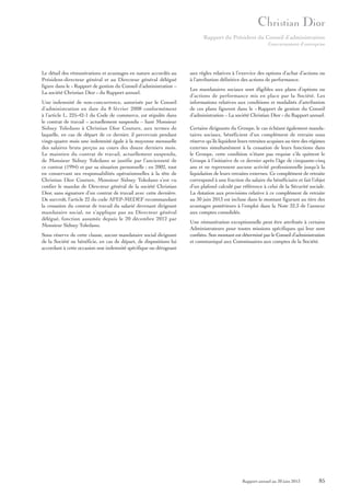 Rapport du Président du Conseil d’administration
Gouvernement d’entreprise

Le détail des rémunérations et avantages en nature accordés au
Président-directeur général et au Directeur général délégué
figure dans le « Rapport de gestion du Conseil d’administration –
La société Christian Dior » du Rapport annuel.
Une indemnité de non-concurrence, autorisée par le Conseil
d’administration en date du 8 février 2008 conformément
à l’article L. 225-42-1 du Code de commerce, est stipulée dans
le contrat de travail – actuellement suspendu – liant Monsieur
Sidney Toledano à Christian Dior Couture, aux termes de
laquelle, en cas de départ de ce dernier, il percevrait pendant
vingt-quatre mois une indemnité égale à la moyenne mensuelle
des salaires bruts perçus au cours des douze derniers mois.
Le maintien du contrat de travail, actuellement suspendu,
de Monsieur Sidney Toledano se justifie par l’ancienneté de
ce contrat (1994) et par sa situation personnelle ; en 2002, tout
en conservant ses responsabilités opérationnelles à la tête de
Christian Dior Couture, Monsieur Sidney Toledano s’est vu
confier le mandat de Directeur général de la société Christian
Dior, sans signature d’un contrat de travail avec cette dernière.
De surcroît, l’article 22 du code AFEP-MEDEF recommandant
la cessation du contrat de travail du salarié devenant dirigeant
mandataire social, ne s’applique pas au Directeur général
délégué, fonction assumée depuis le 20 décembre 2012 par
Monsieur Sidney Toledano.
Sous réserve de cette clause, aucun mandataire social dirigeant
de la Société ne bénéficie, en cas de départ, de dispositions lui
accordant à cette occasion une indemnité spécifique ou dérogeant

aux règles relatives à l’exercice des options d’achat d’actions ou
à l’attribution définitive des actions de performance.
Les mandataires sociaux sont éligibles aux plans d’options ou
d’actions de performance mis en place par la Société. Les
informations relatives aux conditions et modalités d’attribution
de ces plans figurent dans le « Rapport de gestion du Conseil
d’administration – La société Christian Dior » du Rapport annuel.
Certains dirigeants du Groupe, le cas échéant également mandataires sociaux, bénéficient d’un complément de retraite sous
réserve qu’ils liquident leurs retraites acquises au titre des régimes
externes simultanément à la cessation de leurs fonctions dans
le Groupe, cette condition n’étant pas requise s’ils quittent le
Groupe à l’initiative de ce dernier après l’âge de cinquante-cinq
ans et ne reprennent aucune activité professionnelle jusqu’à la
liquidation de leurs retraites externes. Ce complément de retraite
correspond à une fraction du salaire du bénéficiaire et fait l’objet
d’un plafond calculé par référence à celui de la Sécurité sociale.
La dotation aux provisions relative à ce complément de retraite
au 30 juin 2013 est incluse dans le montant figurant au titre des
avantages postérieurs à l’emploi dans la Note 32.3 de l’annexe
aux comptes consolidés.
Une rémunération exceptionnelle peut être attribuée à certains
Administrateurs pour toutes missions spécifiques qui leur sont
confiées. Son montant est déterminé par le Conseil d’administration
et communiqué aux Commissaires aux comptes de la Société.

Rapport annuel au 30 juin 2013

85

 