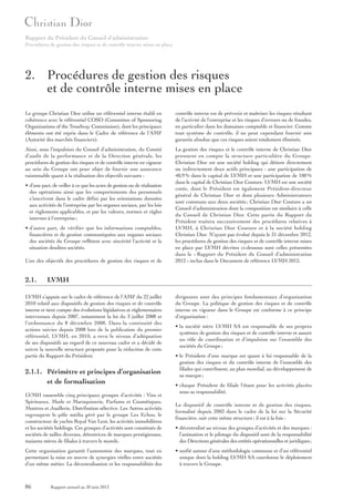Rapport du Président du Conseil d’administration
Procédures de gestion des risques et de contrôle interne mises en place

2. Procédures de gestion des risques
et de contrôle interne mises en place
Le groupe Christian Dior utilise un référentiel interne établi en
cohérence avec le référentiel COSO (Committee of Sponsoring
Organizations of the Treadway Commission), dont les principaux
éléments ont été repris dans le Cadre de référence de l’AMF
(Autorité des marchés financiers).

contrôle interne est de prévenir et maîtriser les risques résultant
de l’activité de l’entreprise et les risques d’erreurs ou de fraudes,
en particulier dans les domaines comptable et financier. Comme
tout système de contrôle, il ne peut cependant fournir une
garantie absolue que ces risques soient totalement éliminés.

Ainsi, sous l’impulsion du Conseil d’administration, du Comité
d’audit de la performance et de la Direction générale, les
procédures de gestion des risques et de contrôle interne en vigueur
au sein du Groupe ont pour objet de fournir une assurance
raisonnable quant à la réalisation des objectifs suivants :

La gestion des risques et le contrôle interne de Christian Dior
prennent en compte la structure particulière du Groupe.
Christian Dior est une société holding qui détient directement
ou indirectement deux actifs principaux : une participation de
40,9 % dans le capital de LVMH et une participation de 100 %
dans le capital de Christian Dior Couture. LVMH est une société
cotée, dont le Président est également Président-directeur
général de Christian Dior et dont plusieurs Administrateurs
sont communs aux deux sociétés ; Christian Dior Couture a un
Conseil d’administration dont la composition est similaire à celle
du Conseil de Christian Dior. Cette partie du Rapport du
Président traitera successivement des procédures relatives à
LVMH, à Christian Dior Couture et à la société holding
Christian Dior. N’ayant pas évolué depuis le 31 décembre 2012,
les procédures de gestion des risques et de contrôle interne mises
en place par LVMH décrites ci-dessous sont celles présentées
dans le « Rapport du Président du Conseil d’administration
2012 » inclus dans le Document de référence LVMH 2012.

• d’une part, de veiller à ce que les actes de gestion ou de réalisation
des opérations ainsi que les comportements des personnels
s’inscrivent dans le cadre défini par les orientations données
aux activités de l’entreprise par les organes sociaux, par les lois
et règlements applicables, et par les valeurs, normes et règles
internes à l’entreprise ;
• d’autre part, de vérifier que les informations comptables,
financières et de gestion communiquées aux organes sociaux
des sociétés du Groupe reflètent avec sincérité l’activité et la
situation desdites sociétés.
L’un des objectifs des procédures de gestion des risques et de

2.1.

LVMH

LVMH s’appuie sur le cadre de référence de l’AMF du 22 juillet
2010 relatif aux dispositifs de gestion des risques et de contrôle
interne et tient compte des évolutions législatives et réglementaires
intervenues depuis 2007, notamment la loi du 3 juillet 2008 et
l’ordonnance du 8 décembre 2008. Dans la continuité des
actions suivies depuis 2008 lors de la publication du premier
référentiel, LVMH, en 2010, a revu le niveau d’adéquation
de ses dispositifs au regard de ce nouveau cadre et a décidé de
suivre la nouvelle structure proposée pour la rédaction de cette
partie du Rapport du Président.

2.1.1. Périmètre et principes d’organisation
et de formalisation
LVMH rassemble cinq principaux groupes d’activités : Vins et
Spiritueux, Mode et Maroquinerie, Parfums et Cosmétiques,
Montres et Joaillerie, Distribution sélective. Les Autres activités
regroupent le pôle média géré par le groupe Les Echos, le
constructeur de yachts Royal Van Lent, les activités immobilières
et les sociétés holdings. Ces groupes d’activités sont constitués de
sociétés de tailles diverses, détentrices de marques prestigieuses,
maisons mères de filiales à travers le monde.
Cette organisation garantit l’autonomie des marques, tout en
permettant la mise en œuvre de synergies réelles entre sociétés
d’un même métier. La décentralisation et les responsabilités des

86

Rapport annuel au 30 juin 2013

dirigeants sont des principes fondamentaux d’organisation
du Groupe. La politique de gestion des risques et de contrôle
interne en vigueur dans le Groupe est conforme à ce principe
d’organisation :
• la société mère LVMH SA est responsable de ses propres
systèmes de gestion des risques et de contrôle interne et assure
un rôle de coordination et d’impulsion sur l’ensemble des
sociétés du Groupe ;
• le Président d’une marque est quant à lui responsable de la
gestion des risques et du contrôle interne de l’ensemble des
filiales qui contribuent, au plan mondial, au développement de
sa marque ;
• chaque Président de filiale l’étant pour les activités placées
sous sa responsabilité.
Le dispositif de contrôle interne et de gestion des risques,
formalisé depuis 2003 dans le cadre de la loi sur la Sécurité
financière, suit cette même structure ; il est à la fois :
• décentralisé au niveau des groupes d’activités et des marques :
l’animation et le pilotage du dispositif sont de la responsabilité
des Directions générales des entités opérationnelles et juridiques ;
• unifié autour d’une méthodologie commune et d’un référentiel
unique dont la holding LVMH SA coordonne le déploiement
à travers le Groupe.

 