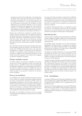 Rapport du Président du Conseil d’administration
Procédures de gestion des risques et de contrôle interne mises en place

transparente et précise de la performance et des perspectives
du Groupe. Elle a aussi pour rôle de fournir à la Direction
générale les perceptions de la communauté financière sur
la stratégie de l’entreprise ou sur son positionnement dans
son environnement concurrentiel. En travaillant en étroite
collaboration avec la Direction générale et avec les groupes
d’activités, elle détermine les messages clés ; elle en assure la
cohérence et en coordonne la diffusion au travers de moyens
divers (Rapport annuel et semestriel, présentations financières,
réunions avec les actionnaires ou les analystes, site Internet…).
Chacune de ces Directions coordonne le contrôle interne à
caractère financier du Groupe dans son domaine respectif via
les Directions financières des groupes d’activités, des sociétés et
des filiales, elles-mêmes responsables de fonctions similaires
dans leurs entités. Ainsi, chacune des Directions centrales
anime son dispositif de contrôle à travers sa ligne fonctionnelle
(Contrôleur de gestion, Responsable comptable, Consolideur,
Trésorier…).
Des commissions financières réunissant les Directions financières
des principales sociétés du Groupe et les Directions de la
société mère LVMH précédemment listées sont organisées
périodiquement. Animées et coordonnées par les Directions
centrales, ces commissions traitent notamment des normes et
procédures à appliquer, des performances financières et des
actions correctrices à apporter, et du contrôle interne appliqué
aux données comptables et de gestion.

Principes comptables et gestion
Les filiales adoptent les principes comptables et de gestion
retenus par le Groupe répondant à la fois aux besoins des
comptes sociaux et consolidés. Il existe ainsi une homogénéité
du référentiel comptable et une harmonisation des formats et
des outils de remontée des données à consolider. En outre, les
reportings comptable et de gestion procèdent d’un même et
unique système, ce qui garantit la cohérence des données
internes et publiées.

Processus de consolidation
La consolidation des comptes fait l’objet d’instructions précises
et d’un système de remontées d’information adapté permettant
de traiter une information exhaustive et fiable, selon une
méthodologie homogène et dans des délais appropriés. Le
Président et le Directeur financier de chaque société s’engagent
sur la qualité et l’exhaustivité de l’information financière
transmise au Groupe, y compris les éléments figurant hors
bilan, par le biais d’une lettre d’affirmation signée, confortant
ainsi la qualité de l’information financière transmise.
Des paliers de consolidation existent par secteur et groupe
d’activités garantissant également un premier niveau de contrôle
et de cohérence.

Au niveau du Groupe, les équipes en charge de la consolidation
sont dédiées par activité et sont en contact permanent avec les
groupes d’activités et sociétés concernés ; cette proximité permet
une meilleure compréhension et validation de l’information
financière remontée et une anticipation du traitement des
opérations complexes.
La qualité de l’information financière, et sa régularité au regard
des normes, sont également garanties par des échanges
permanents avec les Commissaires aux comptes lorsque les
situations sont complexes et laissent place à l’interprétation.

Reporting de gestion
Toutes les entités consolidées du Groupe produisent annuellement
un plan stratégique, un budget complet et des ré-estimés annuels.
Des instructions détaillées sont envoyées aux sociétés pour
chaque processus.
Ces grandes étapes de gestion sont l’occasion d’analyses
approfondies des données réelles en comparaison des données
budgétaires et de celles de l’année précédente, et d’un dialogue
permanent entre les filiales et le Groupe, élément indispensable
au dispositif de contrôle interne financier.
Une équipe de contrôleurs de gestion, au niveau groupe LVMH,
spécialisée par activité, est en contact permanent avec les
groupes d’activités et les sociétés concernés, autorisant ainsi une
meilleure connaissance des performances et des choix de gestion,
ainsi qu’un contrôle approprié.
L’arrêté des comptes semestriels et annuels fait l’objet de réunions
spécifiques de présentation des résultats en présence notamment
des représentants financiers du Groupe et des sociétés
concernées, durant lesquelles les Commissaires aux comptes font
état de leurs conclusions, tant en termes de qualité d’information
financière et comptable que d’appréciation du contrôle interne
des différentes sociétés du groupe LVMH, sur la base des
diligences effectuées pour les besoins d’examens limités et de
missions d’audit.

2.1.6. Conclusions
Le groupe LVMH poursuit la démarche d’amélioration continue
de son contrôle interne, engagée depuis 2003, par le renforcement
du dispositif d’auto-évaluation et de son appropriation par les
principaux acteurs.
En réponse à l’évolution réglementaire, le groupe LVMH depuis
2010 a lancé le projet ERICA, démarche intégrant gestion des
risques et contrôle interne, et conformément à l’objectif a
engagé depuis 2011 l’ensemble de ses activités significatives sur
cette démarche.

Rapport annuel au 30 juin 2013

93

 