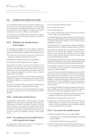 Rapport du Président du Conseil d’administration
Procédures de gestion des risques et de contrôle interne mises en place

2.2.

CHRISTIAN DIOR COUTURE

La société Christian Dior Couture (ci-après la Société) exerce
une activité de création, de production et de distribution
internationale pour l’ensemble des produits de la marque. Elle
exerce également dans les différents marchés une activité de
distribution au travers de ses filiales (au nombre de 63).
À ce double titre, le contrôle interne et la gestion des risques
s’exercent en direct sur Christian Dior Couture et en tutelle sur
l’ensemble des filiales.

2.2.1. Définition du contrôle interne
et des risques
Les dispositifs de contrôle interne mis en place, en cohérence
avec le référentiel COSO, ont pour objectif de fournir une
assurance raisonnable quant à la réalisation des objectifs suivants :
• la maîtrise des activités et des processus, l’efficacité des
opérations et l’utilisation efficiente des ressources ;
• la fiabilité des informations financières et comptables ;
• la conformité aux lois et réglementations en vigueur.
Il s’agit donc de veiller à ce que les actes de gestion ou de
réalisation des opérations ainsi que les comportements des
personnels s’inscrivent dans le cadre défini par les orientations
données aux activités de l’entreprise par les organes sociaux, les
lois et règlements applicables, et par les valeurs, normes et
règles internes à l’entreprise.
Il s’agit également de vérifier que les informations comptables,
financières et de gestion communiquées aux organes sociaux
de la Société reflètent avec sincérité l’activité et la situation de
la Société.
Par ailleurs, la Société a défini comme objectif complémentaire
la protection des actifs (et en particulier de la marque).
La Société a initié une démarche de formalisation de la gestion
des risques en cohérence avec le cadre de référence de l’AMF
de 2010.

2.2.2. Limites du contrôle interne
Le dispositif de contrôle interne, aussi bien conçu et aussi bien
appliqué soit-il, ne peut fournir une garantie absolue quant à la
réalisation des objectifs de la Société. Il existe en effet des
limites inhérentes à tout système de contrôle interne, du fait
notamment des incertitudes du monde extérieur, de l’exercice de
la faculté de jugement ou de dysfonctionnements pouvant
survenir en raison d’une défaillance humaine ou d’une simple
erreur.

• un environnement général de contrôle ;
• une évaluation des risques ;
• des contrôles appropriés ;
• un système d’information et de communication permettant
l’exercice efficace des responsabilités.
Le dispositif de gestion des risques identifie et évalue les risques
majeurs susceptibles d’affecter de manière significative la réalisation
des objectifs opérationnels, financiers et de conformité aux lois
et règlements en vigueur.
Les risques majeurs sont répertoriés par catégorie (stratégique,
opérationnel, financier, juridique, immatériel) et par processus clé.
Une première cartographie des risques majeurs a été établie en
2011 et est mise à jour de façon annuelle, en fonction de leur
intensité et de leur maîtrise. Des contrôles associés à ces risques
sont mis en place afin d’en limiter les impacts, sans pour autant
en garantir leur élimination absolue.
Le dispositif de contrôle interne s’appuie sur la cartographie des
risques afin d’identifier les risques non transférables (par exemple
par assurance) qui doivent être maîtrisés opérationnellement.
Le dispositif de contrôle interne est donc constitué de procédures
et de contrôles qui visent à garantir la continuité d’activités
exposées aux risques identifiés.
Au cours de l’exercice, le dispositif de contrôle interne a été renforcé
par la mise en place d’un processus formel d’auto-évaluation.
Cette démarche d’auto-évaluation couvre l’environnement
général de contrôle des entités du Groupe, ainsi qu’une revue
détaillée de contrôles clés identifiés en fonction de la matérialité
des processus. En cours de déploiement au sein des principaux
marchés, la mise en place de ce plan sera finalisée fin 2014 dans
tous les marchés.
Un reporting a été défini afin d’évaluer la progression de la mise en
place des filiales concernées en 2013 (il sera également appliqué
sur les autres en 2014). La méthodologie repose sur 3 axes :
• revue des insuffisances et définition de plans d’actions par les
managers et la Direction, pour suivre leur remédiation ;
• formalisation et documentation de cette revue ;
• signature par la direction de chaque entité de la lettre de
représentation sur le contrôle interne et les risques, outil mis
en œuvre en 2011 et décliné dans toutes les filiales en parallèle
aux lettres d’affirmation sur les comptes.

2.2.4. Les acteurs du contrôle interne
• La Direction juridique effectue un contrôle préalable :

2.2.3. Les composantes du contrôle interne
et de la gestion des risques

- à la signature de tout contrat significatif négocié par le siège
ou par les filiales,

Le dispositif de contrôle interne repose sur la définition et
l’identification des composantes suivantes :

• La Direction générale et la Direction financière effectuent un
suivi très rigoureux des informations de gestion permettant

94

Rapport annuel au 30 juin 2013

- d’antériorité de modèles et de marques de tiers.

 