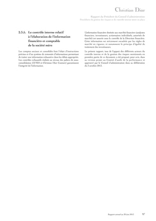 Rapport du Président du Conseil d’administration
Procédures de gestion des risques et de contrôle interne mises en place

2.3.5. Le contrôle interne relatif
à l’élaboration de l’information
financière et comptable
de la société mère

L’information financière destinée aux marchés financiers (analystes
financiers, investisseurs, actionnaires individuels, autorités de
marché) est assurée sous le contrôle de la Direction financière.
Cette information est strictement encadrée par les règles de
marché en vigueur, et notamment le principe d’égalité de
traitement des investisseurs.

Les comptes sociaux et consolidés font l’objet d’instructions
précises et d’un système de remontée d’informations permettant
de traiter une information exhaustive dans les délais appropriés.
Les contrôles exhaustifs réalisés au niveau des paliers de sousconsolidation (LVMH et Christian Dior Couture) garantissent
l’intégrité de l’information.

Le présent rapport, issu de l’apport des différents acteurs du
contrôle interne et de la gestion des risques mentionnés en
première partie de ce document, a été proposé, pour avis, dans
sa version projet au Comité d’audit de la performance et
approuvé par le Conseil d’administration dans sa délibération
du 3 octobre 2013.

Rapport annuel au 30 juin 2013

97

 
