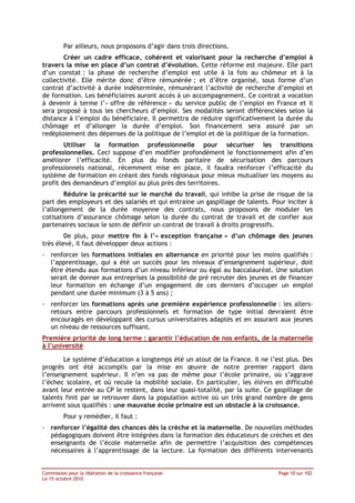 Par ailleurs, nous proposons d’agir dans trois directions.
        Créer un cadre efficace, cohérent et valorisant pour la recherche d’emploi à
travers la mise en place d’un contrat d’évolution. Cette réforme est majeure. Elle part
d’un constat : la phase de recherche d’emploi est utile à la fois au chômeur et à la
collectivité. Elle mérite donc d’être rémunérée ; et d’être organisé, sous forme d’un
contrat d’activité à durée indéterminée, rémunérant l’activité de recherche d’emploi et
de formation. Les bénéficiaires auront accès à un accompagnement. Ce contrat a vocation
à devenir à terme l’« offre de référence » du service public de l’emploi en France et il
sera proposé à tous les chercheurs d’emploi. Ses modalités seront différenciées selon la
distance à l’emploi du bénéficiaire. Il permettra de réduire significativement la durée du
chômage et d’allonger la durée d’emploi. Son financement sera assuré par un
redéploiement des dépenses de la politique de l’emploi et de la politique de la formation.
        Utiliser la formation professionnelle pour sécuriser les transitions
professionnelles. Ceci suppose d’en modifier profondément le fonctionnement afin d’en
améliorer l’efficacité. En plus du fonds paritaire de sécurisation des parcours
professionnels national, récemment mise en place, il faudra renforcer l’efficacité du
système de formation en créant des fonds régionaux pour mieux mutualiser les moyens au
profit des demandeurs d’emploi au plus près des territoires.
        Réduire la précarité sur le marché du travail, qui inhibe la prise de risque de la
part des employeurs et des salariés et qui entraine un gaspillage de talents. Pour inciter à
l’allongement de la durée moyenne des contrats, nous proposons de moduler les
cotisations d’assurance chômage selon la durée du contrat de travail et de confier aux
partenaires sociaux le soin de définir un contrat de travail à droits progressifs.
        De plus, pour mettre fin à l’« exception française » d’un chômage des jeunes
très élevé, il faut développer deux actions :
- renforcer les formations initiales en alternance en priorité pour les moins qualifiés :
  l’apprentissage, qui a été un succès pour les niveaux d’enseignement supérieur, doit
  être étendu aux formations d’un niveau inférieur ou égal au baccalauréat. Une solution
  serait de donner aux entreprises la possibilité de pré recruter des jeunes et de financer
  leur formation en échange d’un engagement de ces derniers d’occuper un emploi
  pendant une durée minimum (3 à 5 ans) ;
- renforcer les formations après une première expérience professionnelle : les allers-
  retours entre parcours professionnels et formation de type initial devraient être
  encouragés en développant des cursus universitaires adaptés et en assurant aux jeunes
  un niveau de ressources suffisant.
Première priorité de long terme : garantir l’éducation de nos enfants, de la maternelle
à l’université

       Le système d’éducation a longtemps été un atout de la France. Il ne l’est plus. Des
progrès ont été accomplis par la mise en œuvre de notre premier rapport dans
l’enseignement supérieur. Il n’en va pas de même pour l’école primaire, où s’aggrave
l’échec scolaire, et où recule la mobilité sociale. En particulier, les élèves en difficulté
avant leur entrée au CP le restent, dans leur quasi-totalité, par la suite. Ce gaspillage de
talents finit par se retrouver dans la population active où un très grand nombre de gens
arrivent sous qualifiés : une mauvaise école primaire est un obstacle à la croissance.
         Pour y remédier, il faut :
- renforcer l’égalité des chances dès la crèche et la maternelle. De nouvelles méthodes
  pédagogiques doivent être intégrées dans la formation des éducateurs de crèches et des
  enseignants de l’école maternelle afin de permettre l’acquisition des compétences
  nécessaires à l’apprentissage de la lecture. La formation des différents intervenants


Commission pour la libération de la croissance française                        Page 10 sur 102
Le 15 octobre 2010
 