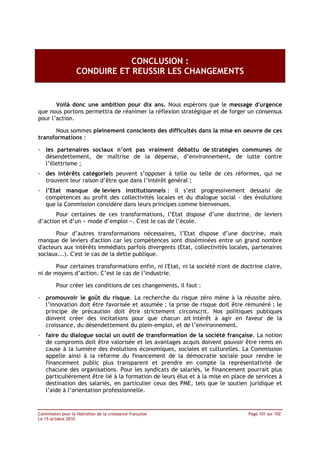 CONCLUSION :
                   CONDUIRE ET REUSSIR LES CHANGEMENTS


       Voilà donc une ambition pour dix ans. Nous espérons que le message d'urgence
que nous portons permettra de réanimer la réflexion stratégique et de forger un consensus
pour l’action.

       Nous sommes pleinement conscients des difficultés dans la mise en oeuvre de ces
transformations :

- les partenaires sociaux n’ont pas vraiment débattu de stratégies communes de
  désendettement, de maîtrise de la dépense, d’environnement, de lutte contre
  l’illettrisme ;
- des intérêts catégoriels peuvent s’opposer à telle ou telle de ces réformes, qui ne
  trouvent leur raison d’être que dans l’intérêt général ;
- l’Etat manque de leviers institutionnels : il s’est progressivement dessaisi de
  compétences au profit des collectivités locales et du dialogue social - des évolutions
  que la Commission considère dans leurs principes comme bienvenues.
       Pour certaines de ces transformations, l’Etat dispose d’une doctrine, de leviers
d’action et d’un « mode d’emploi ». C'est le cas de l’école.

       Pour d’autres transformations nécessaires, l’Etat dispose d’une doctrine, mais
manque de leviers d'action car les compétences sont disséminées entre un grand nombre
d'acteurs aux intérêts immédiats parfois divergents (Etat, collectivités locales, partenaires
sociaux...). C'est le cas de la dette publique.

       Pour certaines transformations enfin, ni l'Etat, ni la société n'ont de doctrine claire,
ni de moyens d’action. C’est le cas de l’industrie.

         Pour créer les conditions de ces changements, il faut :

- promouvoir le goût du risque. La recherche du risque zéro mène à la réussite zéro.
  l’innovation doit être favorisée et assumée ; la prise de risque doit être rémunéré ; le
  principe de précaution doit être strictement circonscrit. Nos politiques publiques
  doivent créer des incitations pour que chacun ait intérêt à agir en faveur de la
  croissance, du désendettement du plein-emploi, et de l’environnement.
- faire du dialogue social un outil de transformation de la société française. La notion
  de compromis doit être valorisée et les avantages acquis doivent pouvoir être remis en
  cause à la lumière des évolutions économiques, sociales et culturelles. La Commission
  appelle ainsi à la réforme du financement de la démocratie sociale pour rendre le
  financement public plus transparent et prendre en compte la représentativité de
  chacune des organisations. Pour les syndicats de salariés, le financement pourrait plus
  particulièrement être lié à la formation de leurs élus et à la mise en place de services à
  destination des salariés, en particulier ceux des PME, tels que le soutien juridique et
  l’aide à l’orientation professionnelle.


Commission pour la libération de la croissance française                         Page 101 sur 102
Le 15 octobre 2010
 