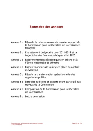  




                                 Sommaire des annexes



Annexe 1 : Bilan de la mise en œuvre du premier rapport de
           la Commission pour la libération de la croissance
           française
Annexe 2 : L’ajustement budgétaire pour 2011-2013 et la
           trajectoire des finances publiques d’ici 2020
Annexe 3 : Expérimentations pédagogiques en crèche et à
           l’école maternelle et primaire
Annexe 4 : Enjeux financiers de la mise en place du contrat
           d’évolution
Annexe 5 : Réussir la transformation opérationnelle des
           organismes publics
Annexe 6 : Liste des auditions et experts ayant participé aux
           travaux de la Commission
Annexe 7 : Composition de la Commission pour la libération
           de la croissance
Annexe 8 : Lettre de mission




Commission pour la libération de la croissance française       Page 105 sur 176
Le 15 octobre 2010
 