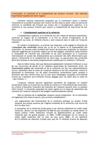 L’innovation, la créativité et la compétitivité des secteurs d’avenir : des reformes
importantes inspirées de notre rapport

       Certaines mesures importantes proposées par la Commission visant à orienter
l’économie et la société françaises vers l’avenir ont été mises en place. Elles ont permis de
renforcer la sensibilité des Français aux enjeux liés à l’enseignement supérieur, à la
recherche et aux secteurs d’avenir pour assurer la compétitivité de long terme de leur
pays.
              •    L’enseignement supérieur et la recherche
       L’enseignement supérieur et la recherche ont fait l’objet de décisions essentielles,
conforme au rapport de la Commission, à la fois en termes d’organisation et de
financement (au total, 22 milliards d’euros y sont consacrés dans le cadre de l’emprunt
national).
       En matière d’organisation, un premier pas important a été engagé en direction de
l’autonomie des universités prévue par la loi sur la liberté et la responsabilité des
universités. Ce nouveau cadre juridique doit fournir de socle pour progresser sur plusieurs
réformes suggérées par le premier rapport qui ont été négligés, notamment celles relatives
à l’évaluation de l’activité des universités et de leurs personnels et à l’ouverture
internationale et sociale des établissements qui constituent des défis déterminants pour
assurer l’attractivité et la compétitivité de notre pays. La gouvernance des universités
devra être évaluée et sans doute progressivement ajustée pour en améliorer l’efficacité.

       Dans le même temps, bien que demeurant globalement nettement inférieurs à ceux
de nos concurrents de pointe et en l’absence quasi-totale de financement privé, les
financements publics des universités et de la recherche ont été très substantiellement
accrus, notamment dans le cadre de l’emprunt national et ont été concentrés, comme le
préconisait la Commission, sur dix pôles d’excellence universitaires ayant vocation à
entretenir des liens étroits entre eux et avec leurs homologues européens (7,8 milliards
d’euros qui s’ajoutent aux 5 milliards d’euros dégagés pour ces pôles dans le cadre du
« plan Campus »).

        L’emprunt national pourrait également permettre de progresser en matière
d’autonomie réelle ou d’ouverture au monde du travail et à l’international des universités,
les critères d’allocation financière des montants de l’emprunt pouvant avoir un puissant
effet incitatif. Il conviendra cependant de rester vigilant sur le risque de substitution des
montants de l’emprunt national et des budgets traditionnellement alloués.

       Dans le domaine de la recherche, plusieurs autres propositions de la Commission
ont également été mises en œuvre, plus ou moins complètement :

-   une augmentation des financements de la recherche publique sur projets (l’aide
    moyenne aux projets soutenus par l’Agence nationale de la recherche s’est accrue de
    26 % en deux ans) ;
-   la stimulation de la recherche privée grâce à une réforme ambitieuse du crédit impôt
    recherche, devenu l’un des dispositifs de R&D les plus favorables au monde même s’il
    faudra évaluer l’effet réellement incitatif du déplafonnement du crédit impôt
    recherche pour les grands groupes : en 2009, 13 000 entreprises ont eu recours au
    crédit impôt recherche soit un tiers de plus qu’en 2008 ; ils ont bénéficié
    de 4,2 milliards de réduction d’impôt pour plus de 15 milliards d’euros de dépenses




Commission pour la libération de la croissance française                        Page 110 sur 176
Le 15 octobre 2010
 
