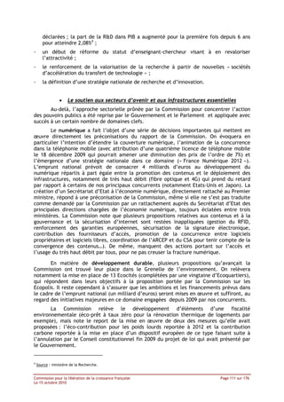 déclarées ; la part de la R&D dans PIB a augmenté pour la première fois depuis 6 ans
       pour atteindre 2,08%3 ;
-      un début de réforme du statut d’enseignant-chercheur visant à en revaloriser
       l’attractivité ;
-      le renforcement de la valorisation de la recherche à partir de nouvelles « sociétés
       d’accélération du transfert de technologie » ;
-      la définition d’une stratégie nationale de recherche et d’innovation.


                 •   Le soutien aux secteurs d’avenir et aux infrastructures essentielles
       Au-delà, l’approche sectorielle prônée par la Commission pour concentrer l’action
des pouvoirs publics a été reprise par le Gouvernement et le Parlement et appliquée avec
succès à un certain nombre de domaines clefs.
        Le numérique a fait l’objet d’une série de décisions importantes qui mettent en
œuvre directement les préconisations du rapport de la Commission. On évoquera en
particulier l’intention d’étendre la couverture numérique, l’animation de la concurrence
dans la téléphonie mobile (avec attribution d’une quatrième licence de téléphone mobile
le 18 décembre 2009 qui pourrait amener une diminution des prix de l’ordre de 7%) et
l’émergence d’une stratégie nationale dans ce domaine (« France Numérique 2012 »).
L’emprunt national prévoit de consacrer 4 milliards d’euros au développement du
numérique répartis à part égale entre la promotion des contenus et le déploiement des
infrastructures, notamment de très haut débit (fibre optique et 4G) qui prend du retard
par rapport à certains de nos principaux concurrents (notamment Etats-Unis et Japon). La
création d’un Secrétariat d’Etat à l’économie numérique, directement rattaché au Premier
ministre, répond à une préconisation de la Commission, même si elle ne s’est pas traduite
comme demandé par la Commission par un rattachement auprès du Secrétariat d’Etat des
principales directions chargées de l’économie numérique, toujours éclatées entre trois
ministères. La Commission note que plusieurs propositions relatives aux contenus et à la
gouvernance et la sécurisation d’internet sont restées inappliquées (gestion du RFID,
renforcement des garanties européennes, sécurisation de la signature électronique,
contribution des fournisseurs d’accès, promotion de la concurrence entre logiciels
propriétaires et logiciels libres, coordination de l’ARCEP et du CSA pour tenir compte de la
convergence des contenus…). De même, manquent des actions portant sur l’accès et
l’usage du très haut débit par tous, pour ne pas creuser la fracture numérique.

       En matière de développement durable, plusieurs propositions qu’avançait la
Commission ont trouvé leur place dans le Grenelle de l’environnement. On relèvera
notamment la mise en place de 13 Ecocités (complétées par une vingtaine d’Ecoquartiers),
qui répondent dans leurs objectifs à la proposition portée par la Commission sur les
Ecopolis. Il reste cependant à s’assurer que les ambitions et les financements prévus dans
le cadre de l’emprunt national (un milliard d’euros) seront mises en œuvre et suffiront, au
regard des initiatives majeures en ce domaine engagées depuis 2009 par nos concurrents.
       La Commission relève le développement d’éléments d’une fiscalité
environnementale (éco-prêt à taux zéro pour la rénovation thermique de logements par
exemple), mais note le report de la mise en œuvre de deux des mesures qu’elle avait
proposées : l’éco-contribution pour les poids lourds reportée à 2012 et la contribution
carbone reportée à la mise en place d’un dispositif européen de ce type faisant suite à
l’annulation par le Conseil constitutionnel fin 2009 du projet de loi qui avait présenté par
le Gouvernement.


3
    Source : ministère de la Recherche.


Commission pour la libération de la croissance française                          Page 111 sur 176
Le 15 octobre 2010
 